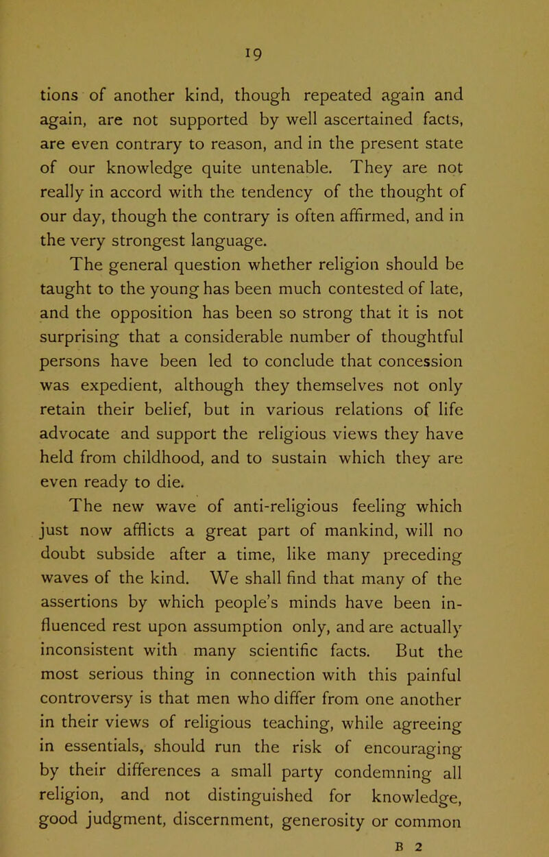 tions of another kind, though repeated again and again, are not supported by well ascertained facts, are even contrary to reason, and in the present state of our knowledge quite untenable. They are not really in accord with the tendency of the thought of our day, though the contrary is often affirmed, and in the very strongest language. The general question whether religion should be taught to the young has been much contested of late, and the opposition has been so strong that it is not surprising that a considerable number of thoughtful persons have been led to conclude that concession was expedient, although they themselves not only retain their belief, but in various relations of life advocate and support the religious views they have held from childhood, and to sustain which they are even ready to die. The new wave of anti-religious feeling which just now afflicts a great part of mankind, will no doubt subside after a time, like many preceding waves of the kind. We shall find that many of the assertions by which people’s minds have been in- fluenced rest upon assumption only, and are actually inconsistent with many scientific facts. But the most serious thing in connection with this painful controversy is that men who differ from one another in their views of religious teaching, while agreeing in essentials, should run the risk of encouraging by their differences a small party condemning all religion, and not distinguished for knowledge, good judgment, discernment, generosity or common B 2