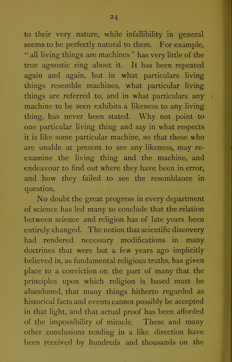 to their very nature, while infallibility in general seems to be perfectly natural to them. For example, “ all living things are machines ” has very little of the true agnostic ring about it. It has been repeated again and again, but in what particulars living things resemble machines, what particular living things are referred to, and in what particulars any machine to be seen exhibits a likeness to any living thing, has never been stated. Why not point to one particular living thing and say in what respects it is like some particular machine, so that those who are unable at present to see any likeness, may re- examine the living thing and the machine, and endeavour to find out where they have been in error, and how they failed to see the resemblance in question. No doubt the great progress in every department of science has led many to conclude that the relation between science and religion has of late years been entirely changed. The notion that scientific discovery had rendered necessary modifications in many doctrines that were but a few years ago implicitly believed in, as fundamental religious truths, has given place to a conviction on the part of many that the principles upon which religion is based must be abandoned, that many things hitherto regarded as historical facts and events cannot possibly be accepted in that light, and that actual proof has been afforded of the impossibility of miracle. These and many other conclusions tending in a like direction have been received by hundreds and thousands on the