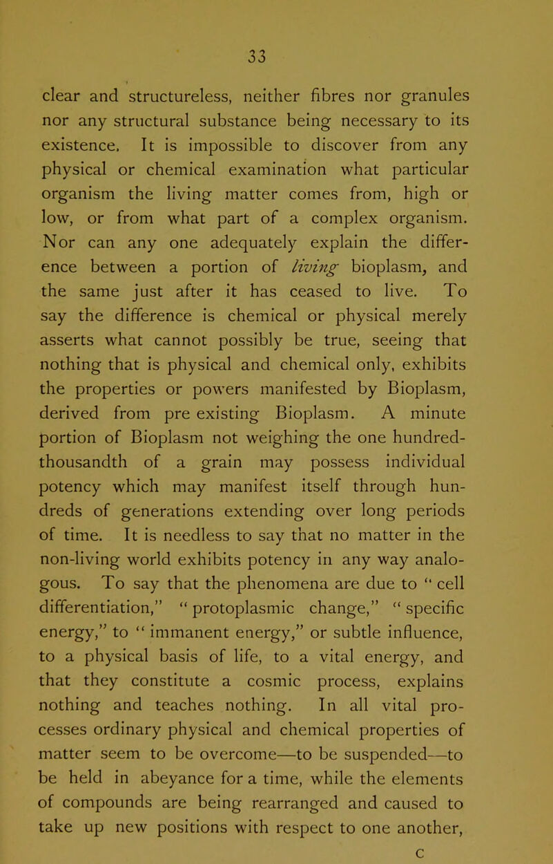 clear and structureless, neither fibres nor granules nor any structural substance being necessary to its existence. It is impossible to discover from any physical or chemical examination what particular organism the living matter comes from, high or low, or from what part of a complex organism. Nor can any one adequately explain the differ- ence between a portion of living bioplasm, and the same just after it has ceased to live. To say the difference is chemical or physical merely asserts what cannot possibly be true, seeing that nothing that is physical and chemical only, exhibits the properties or powers manifested by Bioplasm, derived from pre existing Bioplasm. A minute portion of Bioplasm not weighing the one hundred- thousandth of a grain may possess individual potency which may manifest itself through hun- dreds of generations extending over long periods of time. It is needless to say that no matter in the non-living world exhibits potency in any way analo- gous. To say that the phenomena are due to “ cell differentiation,” “ protoplasmic change,” “ specific energy,” to “ immanent energy,” or subtle influence, to a physical basis of life, to a vital energy, and that they constitute a cosmic process, explains nothing and teaches nothing. In all vital pro- cesses ordinary physical and chemical properties of matter seem to be overcome—to be suspended—to be held in abeyance for a time, while the elements of compounds are being rearranged and caused to take up new positions with respect to one another. c
