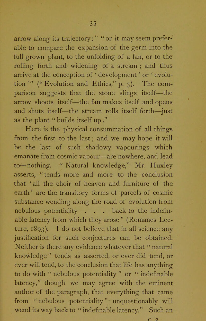 arrow along its trajectory; ” “or It may seem prefer- able to compare the expansion of the germ Into the full grown plant, to the unfolding of a fan, or to the rolling forth and widening of a stream ; and thus arrive at the conception of ‘ development ’ or ‘ evolu- tion ’ ” (“ Evolution and Ethics,” p. 3). The com- parison suggests that the stone slings itself—the arrow shoots Itself—the fan makes itself and opens and shuts itself—the stream rolls itself forth—just as the plant “ builds itself up Here is the physical consummation of all things from the first to the last; and we may hope it will be the last of such shadowy vapourings which emanate from cosmic vapour—are nowhere, and lead to—nothing. “ Natural knowledge,” Mr. Huxley asserts, “tends more and more to the conclusion that ‘ all the choir of heaven and furniture of the earth ’ are the transitory forms of parcels of cosmic substance wending along the road of evolution from nebulous potentiality . . . back to the indefin- able latency from which they arose ” (Romanes Lec- ture, 1893). I do not believe that in all science any justification for such conjectures can be obtained. Neither is there any evidence whatever that “ natural knowledge ” tends as asserted, or ever did tend, or ever will tend, to the conclusion that life has anything to do with “ nebulous potentiality ” or “ indefinable latency,” though we may agree with the eminent author of the paragraph, that everything that came from “ nebulous potentiality ” unquestionably will wend Its way back to “ indefinable latency.” Such an c. 2