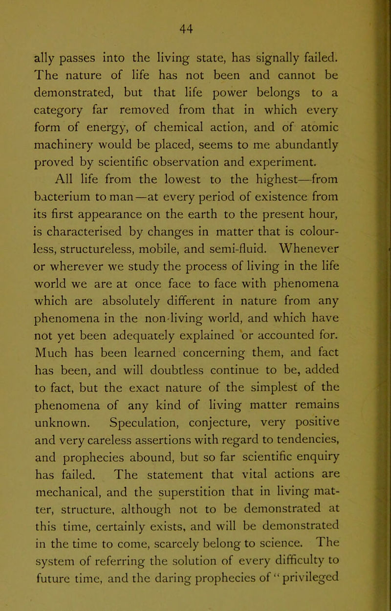 ally passes into the living state, has signally failed. The nature of life has not been and cannot be demonstrated, but that life power belongs to a category far removed from that in which every form of energy, of chemical action, and of atomic machinery would be placed, seems to me abundantly proved by scientific observation and experiment. All life from the lowest to the highest—from bacterium toman—at every period of existence from its first appearance on the earth to the present hour, is characterised by changes in matter that is colour- less, structureless, mobile, and semi-fluid. Whenever or wherever we study the process of living in the life world we are at once face to face with phenomena which are absolutely different in nature from any phenomena in the non-living world, and which have not yet been adequately explained 'or accounted for. Much has been learned concerning them, and fact has been, and will doubtless continue to be, added to fact, but the exact nature of the simplest of the phenomena of any kind of living matter remains unknown. Speculation, conjecture, very positive and very careless assertions with regard to tendencies, and prophecies abound, but so far scientific enquiry has failed. The statement that vital actions are mechanical, and the superstition that in living mat- ter, structure, although not to be demonstrated at this time, certainly exists, and will be demonstrated in the time to come, scarcely belong to science. The system of referring the solution of every difficulty to future time, and the daring prophecies of “ privileged