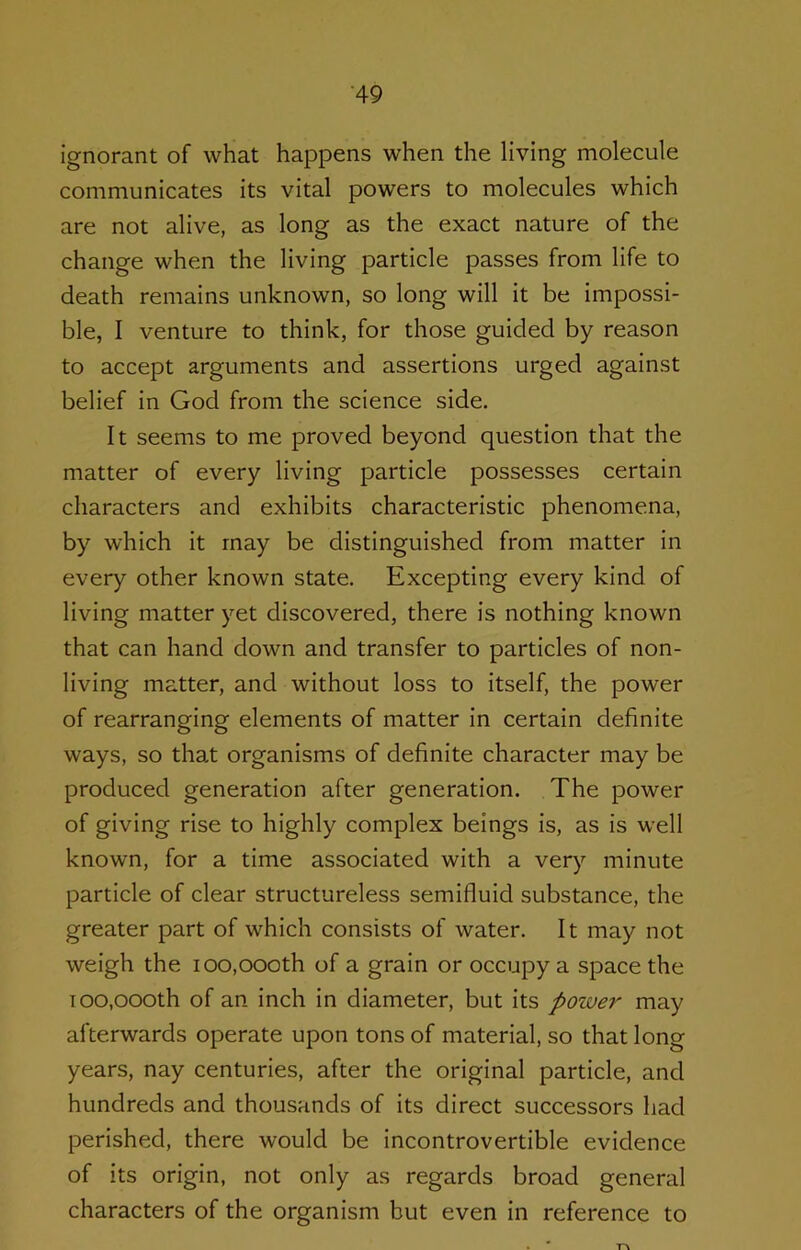 ignorant of what happens when the living molecule communicates its vital powers to molecules which are not alive, as long as the exact nature of the change when the living particle passes from life to death remains unknown, so long will it be impossi- ble, I venture to think, for those guided by reason to accept arguments and assertions urged against belief in God from the science side. It seems to me proved beyond question that the matter of every living particle possesses certain characters and exhibits characteristic phenomena, by which it may be distinguished from matter in every other known state. Excepting every kind of living matter yet discovered, there is nothing known that can hand down and transfer to particles of non- living matter, and without loss to itself, the power of rearranging elements of matter in certain definite ways, so that organisms of definite character may be produced generation after generation. The power of giving rise to highly complex beings is, as is well known, for a time associated with a very minute particle of clear structureless semifluid substance, the greater part of which consists of water. It may not weigh the 100,000th of a grain or occupy a space the 100,000th of an inch in diameter, but its power may afterwards operate upon tons of material, so that long years, nay centuries, after the original particle, and hundreds and thousands of its direct successors had perished, there would be incontrovertible evidence of its origin, not only as regards broad general characters of the organism but even in reference to