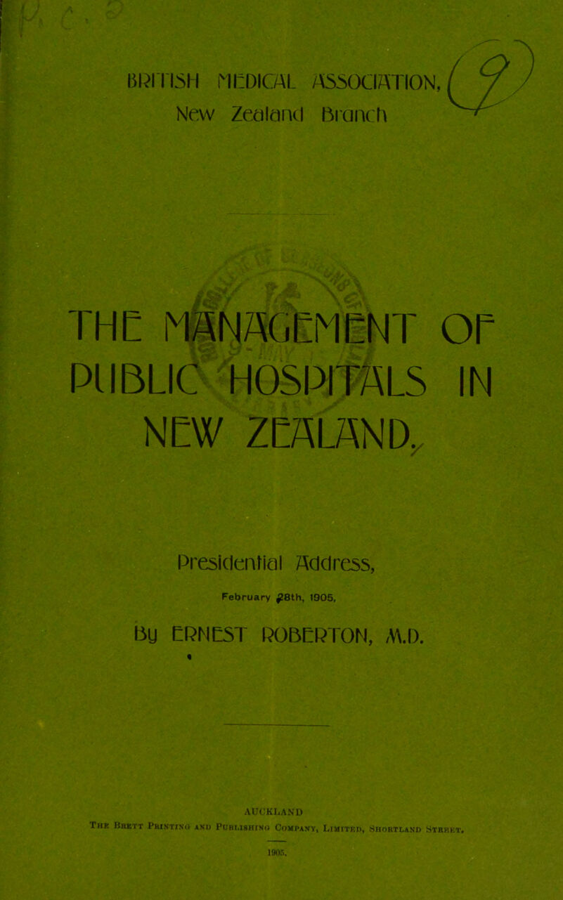 lilJITISH i'1l:DICAL /iiSSOClATION, New Zetilaiul lirciiK h THE mNA(iEMCNT OE PUBLIC HOSPITALS IN NEW ZEALAND^ Presldenticil Address, February ^8th, 1905, Bg EPMC5T POBEPTON, M.l). « AUCKLAND Thk Bbitt PaiNTiNO ANU PUHi.isniNo Company, Livitkd, Shortlano Strhet, I90,’>.