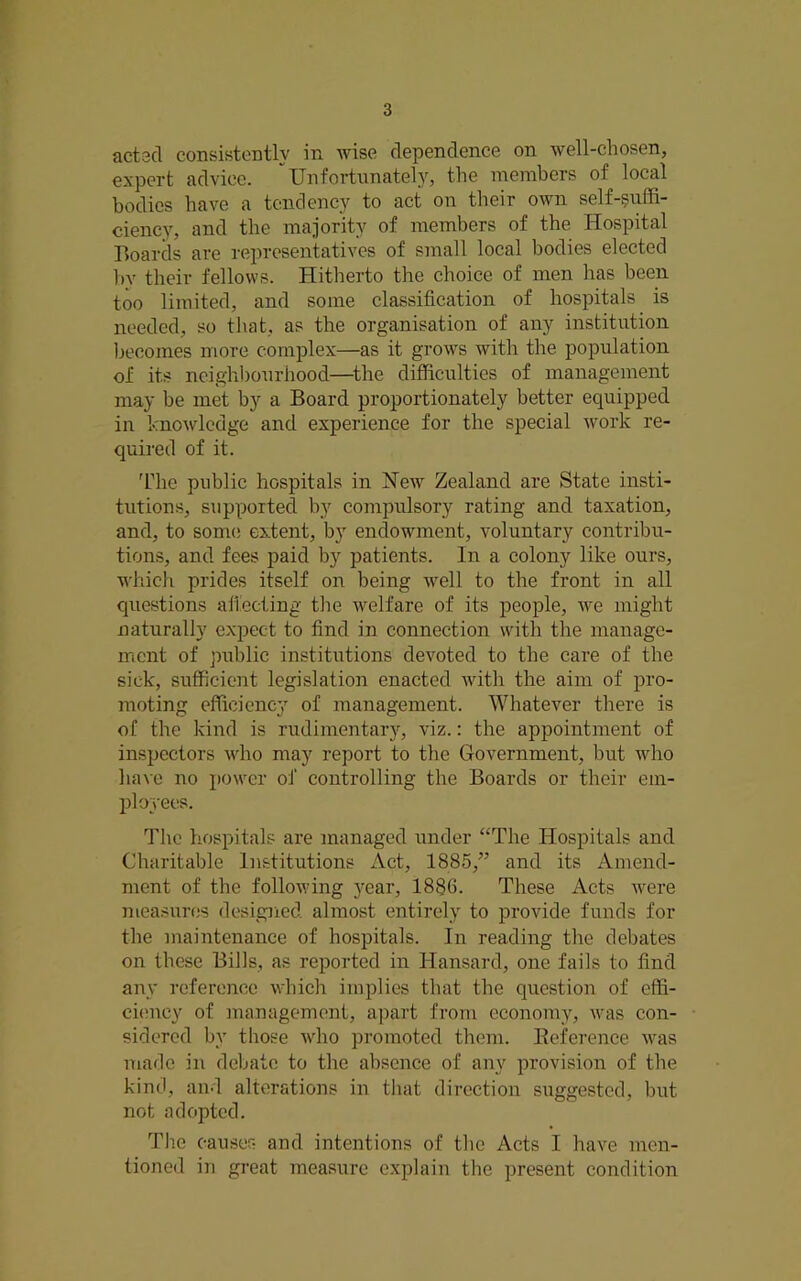 acted consistently in wise dependence on well-chosen, expert advice. Unfortunatel}^, the members of local bodies have a tendency to act on their own self-suffi- ciency, and the majority of members of the Hospital Boards are representatives of small local bodies elected l)y their fellows. Hitherto the choice of men has been too limited, and some classification of hospitals is needed, so that, as the organisation of any institution Ix'comes more complex—as it grows with the population of its ncighl)ourhood—^the difficulties of management may be met by a Board proportionately better equipped in knowledge and experience for the special work re- quired of it. 'riie public hospitals in New Zealand are State insti- tutions, supported by compulsory rating and taxation, and, to sonuj extent, by endowment, voluntary contribu- tions, and fees paid by patients. In a colony like ours, which prides itself on being well to the front in all questions afieeting the welfare of its people, we might naturally expect to find in connection with the manage- ment of public institutions devoted to the care of the sick, sufficient legislation enacted with the aim of pro- moting efficiency of management. Whatever there is of the kind is rudimentarj^, viz.: the appointment of inspectors who may report to the Government, but who have no power of controlling the Boards or their em- ployees. The hospitals are managed under “The Hospitals and Charitable Institutions Act, 1885,” and its Amend- ment of the following year, 1886. These Acts were measures designed almost entirely to provide funds for the maintenance of hospitals. In reading the debates on these Bills, as reported in Hansard, one fails to find any reference which implies that the question of effi- ci(?ncy of management, apart from economy, was con- sidered by those who promoted them. Eeference was made in debate to the absence of any provision of the kind, and alterations in that direction suggested, but not adopted. The causes and intentions of the Acts I have men- tioned in great measure explain the present condition