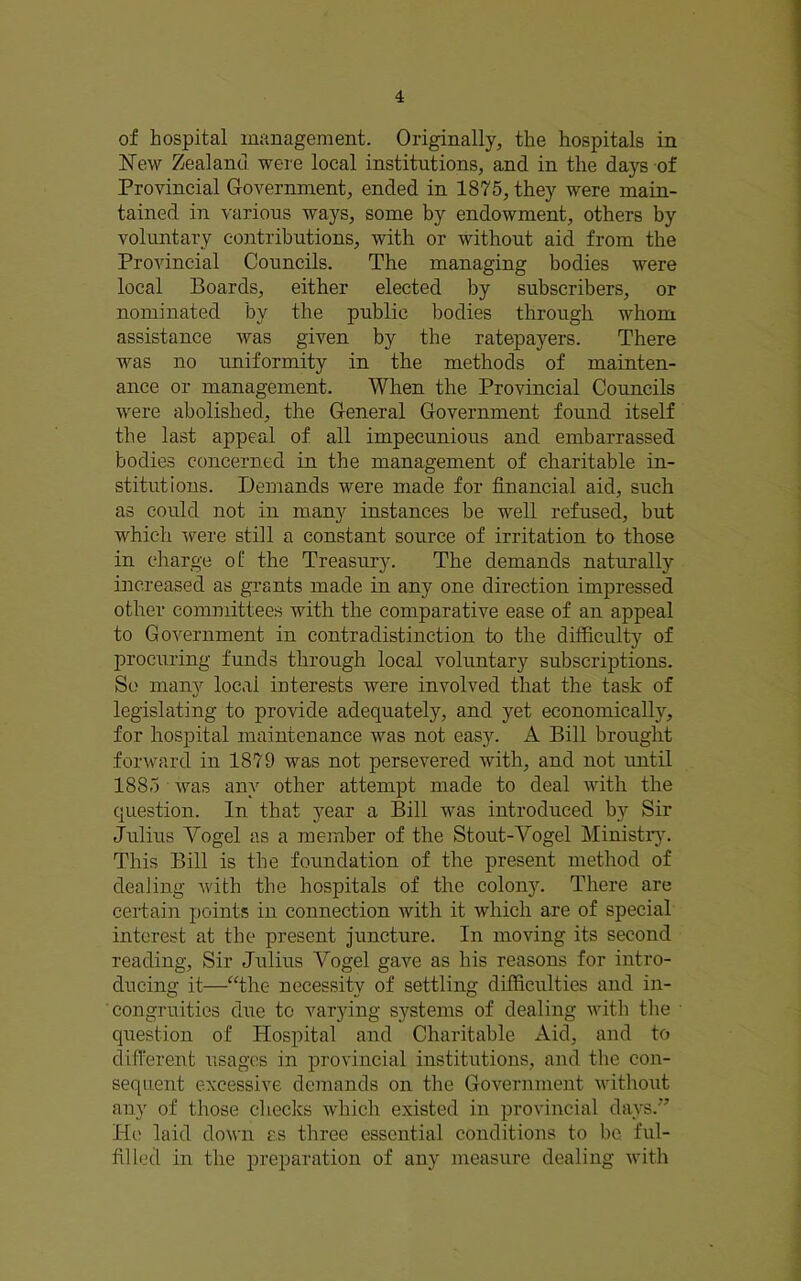 of hospital management. Originally, the hospitals in ISTew Zealand were local institutions, and in the days of Provincial Government, ended in 1875, they were main- tained in various ways, some by endowment, others by voluntary contributions, with or without aid from the Provincial Councils. The managing bodies were local Boards, either elected by subscribers, or nominated by the public bodies through whom assistance was given by the ratepayers. There was no uniformity in the methods of mainten- ance or management. When the Provincial Councils were abolished, the General Government found itself the last appeal of all impecunious and embarrassed bodies concerned in the management of charitable in- stitutions. Demands were made for financial aid, such as could not in man}'’ instances be well refused, but which were still a constant source of irritation to those in charge of the Treasury. The demands naturally increased as grants made in any one direction impressed other committees with the comparative ease of an appeal to Government in contradistinction to the difficulty of procuring funds through local voluntary subscriptions. So many local interests were involved that the task of legislating to provide adequately, and yet economically, for hospital maintenance was not easy. A Bill brought forward in 1879 was not persevered with, and not until 1885 was any other attempt made to deal with the question. In that year a Bill was introduced by Sir Julius Vogel as a member of the Stout-Vogel Ministr}^ This Bill is the foundation of the present method of dealing with the hospitals of the colony. There are certain points in connection with it which are of special interest at the present juncture. In moving its second reading. Sir Julius Vogel gave as his reasons for intro- ducing it—“the necessity of settling difficulties and in- congruities due to varying systems of dealing with the ■ question of Hospital and Charitable Aid, and to different usages in provincial institutions, and the con- sequent excessive demands on the Government without any of those checks which existed in provincial days.'’ He laid down as three essential conditions to be ful- filled in the preparation of any measure dealing with