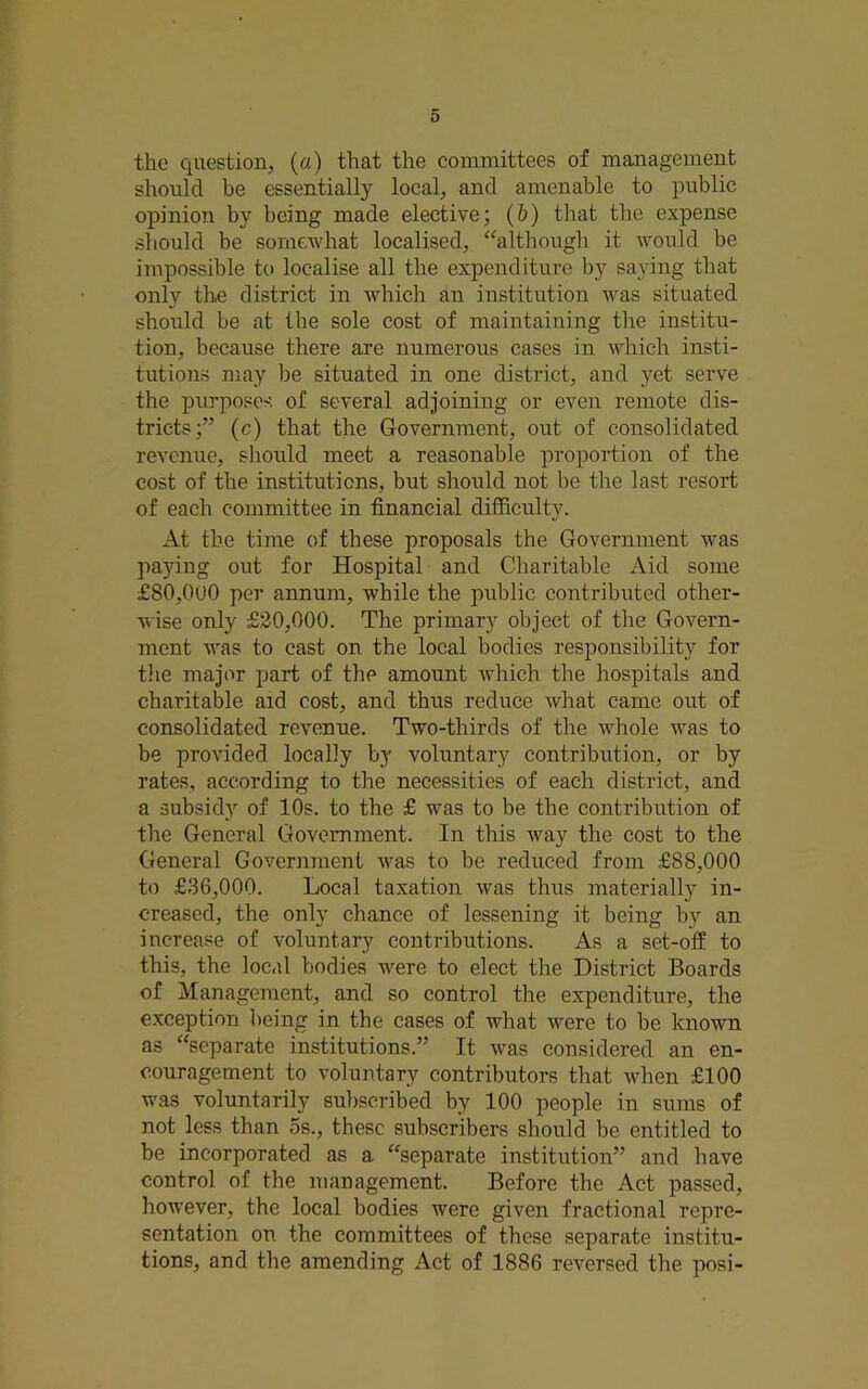 the qiiestion, (a) that the committees of management should be essentially local, and amenable to public opinion by being made elective; (h) that the expense should be somewhat localised, “although it would be impossible to localise all the expenditure by saying that only the district in which an institution was situated should be at the sole cost of maintaining the institu- tion, because there are numerous cases in A\drich insti- tutions may be situated in one district, and yet serve the purposes of several adjoining or even remote dis- tricts;” (c) that the Government, out of consolidated revenue, should meet a reasonable proportion of the cost of the institutions, but should not be the last resort of each committee in financial difficulty. At the time of these proposals the Government was paying out for Hospital and Charitable Aid some £80,0U0 per annum, while the public contributed other- wise only £20,000. The primary object of the Govern- ment was to cast on the local bodies responsibility for tlie major part of the amount which the hospitals and charitable aid cost, and thus reduce what came out of consolidated revenue. Two-thirds of the whole was to be provided locally by voluntary contribution, or by rates, according to the necessities of each district, and a subsid}’’ of 10s. to the £ was to be the contribution of the General Government. In this way the cost to the General Government was to be reduced from £88,000 to £36,000. Local taxation was thus materially in- creased, the only chance of lessening it being by an increase of voluntary contributions. As a set-off to this, the local bodies were to elect the District Boards of Management, and so control the expenditure, the exception being in the cases of what were to be known as “separate institutions.” It was considered an en- couragement to voluntary contributors that when £100 was voluntarily subscribed by 100 people in sums of not less than os., these subscribers should be entitled to be incorporated as a “separate institution” and have control of the management. Before the Act passed, however, the local bodies were given fractional repre- sentation on the committees of these separate institu- tions, and the amending Act of 1886 reversed the posi-