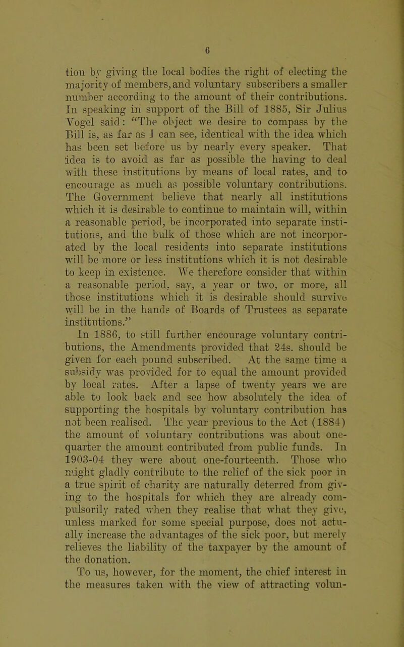 tion by giving the local bodies the right of electing the majority of members, and voluntary subscribers a smaller number according to the amount of their contributions. In speaking in support of the Bill of 1885, Sir Julius \mgel said: ‘‘The object we desire to compass by the Bill is, as far as 1 can see, identical with the idea which has been set before us by nearly every speaker. That idea is to avoid as far as possible the having to deal with these institutions by means of local rates, and to encourage as much as possible voluntary contributions. The GoA'ernment believe that nearly all institutions w^hich it is desirable to continue to maintain will, within a reasonable period, be incorporated into separate insti- tutions, and the bulk of those which are not incorpor- ated by the local residents into separate institutions w'ill be more or less institutions wdiich it is not desirable to keep in existence. IVe therefore consider that within a reasonable period, say, a year or two, or more, all those institutions wdiich it is desirable should survive will be in the hands of Boards of Trustees as separate institutions.” In 1886, to still further encourage voluntary contri- butions, the Amendments provided that 24s. should be given for each pound subscribed. At the same time a subsidy w^as provided for to equal the amount provided by local rates. After a lapse of twenty years w'-e are able to look back and see how absolutely the idea of supporting the hospitals by voluntary contribution has not been realised. The 3^ear previous to the Act (1884) the amount of \oiuntary contributions w'^as about one- quarter tlie amount contributed from public funds. In 1903-04 they were about one-fourteenth. Those wdio might gladly contribute to the relief of the sick poor in a true spirit of charity are naturally deterred from giv- ing to the hospitals for which they are already com- pulsorily rated wdien they realise that wdiat they give, unless marked for some special purpose, does not actu- ally increase the advantages of the sick poor, but merely relieves the liability of the taxpaj^er by the amount of the donation. To us, how'ever, for the moment, the chief interest in the measures taken wdth the view of attracting vohui-