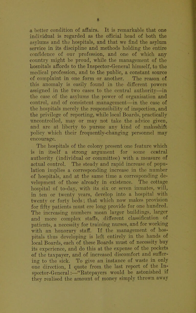 a better condition of affairs. It is remarkable that one individual is regarded as the official head of both the asylums and the hospitals, and that we find the asylum service in its discipline and methods holding the entire confidence of our profession, and one of which any country might be proud, while the management of the hosnitals affords to the Inspector-General himself, to the medical profession, and to the public, a constant source of complaint in one form or another. The reason of this anomaly is easily found in the different powers assigned in the two cases to the central authority—in the case of the asylums the power of organisation and control, and of consistent management—in the case of the hospitals merely the responsibility of inspection, and the privilege of reporting, while local Boards, practically uncontrolled, may or may not take the advice given, and are at liberty to pursue anj'^ kind of makeshift policy which their frequently-changing personnel may encourage. The hospitals of the colony present one featui’e which is in itself a strong argument for some central authority (individual or committee) with a measure of actual control. The steady and rapid increase of popu- lation implies a corresponding increase in the number of hospitals, and at the same time a corresponding de- velopment of those already in existence. The cottage hospital of to-da}’', with its six or seven inmates, will, in ten or twenty ^’■ears, develop into a hospital with tAventy or forty beds; that which noAv makes provision for fifty patients must ere long provide for one hundred. The increasing numbers mean larger buildings, larger and more complex staffs, different classification of patients, a necessity for training nurses, and for Avorking with an honorary staff. If the management of hos- pitals thus developing is left entirely in the hands of local Boards, each of these Boards must of necessit}' buy its experience, and do this at the expense of the pockets of the taxpayer, and of increased discomfort and suffer- ing to the sick. To giA'e an instance of Avaste in only one direction, I quote from the last report of the In- spector-General:—“Eatepayers Avould be astonished if they realised the amount of money simply throAA'n aAvay