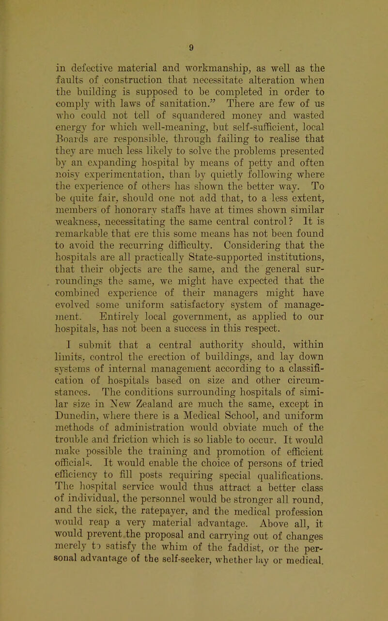 in defective material and workmanship, as well as the faults of construction that necessitate alteration when the building is supposed to be completed in order to compl)' with laws of sanitation.” There are few of us who could not tell of squandered money and wasted energy for which well-meaning, but self-sufficient, local Boards are responsible, through failing to realise that they are much less likely to solve the problems presented by an expanding hospital by means of petty and often ]ioisy experimentation, tlran by quietly following where the experience of others has shown the better way. To be quite fair, should one not add that, to a less extent, members of honorary staffs have at times shown similar weakness, necessitating the same central control? It is remarkable that ere this some means has not been found to avoid the recurring difficulty. Considering that the hospitals are all practically State-supported institutions, that their objects are the same, and the general sur- roundings the same, we might have expected that the combined experience of their managers might have evolved some uniform satisfactory system of manage- ment. Entirely local government, as applied to our hospitals, has not been a success in tMs respect. 1 submit that a central authority should, within limits, control the erection of buildings, and lay down systems of internal management according to a classifi- cation of hospitals based on size and other circum- stances. The conditions surrounding hospitals of simi- lar size in Eew Zealand are much the same, except in Dunedin, where there is a Medical School, and uniform methods of administration would obviate much of the trouble and friction which is so liable to occur. It would make possible the training and promotion of efficient officials. It would enable the choice of persons of tried efficiency to fill posts requiring special qualifications. The hospital service would thus attract a better class of individual, the personnel would be stronger all round, and the sick, the ratepayer, and the medical profession would reap a very material advantage. Above all, it would prevent the proposal and carrying out of changes merely to satisfy the whim of the faddist, or the per- sonal advantage of the self-seeker, whether lay or medical.