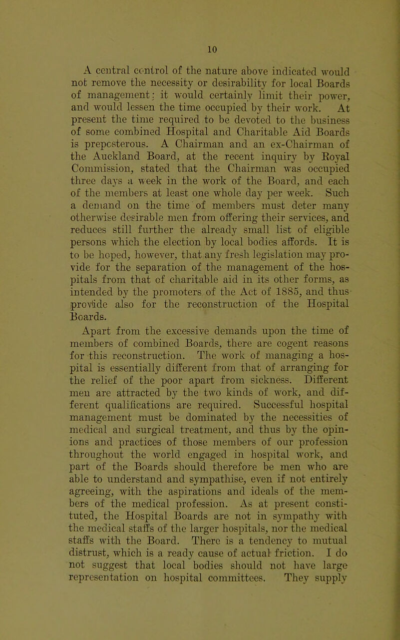 A central control of the nature above indicated would not remove the necessity or desirability for local Boards of management: it would certainly limit their power, and would lessen the time occupied l)y their work. At present the time required to be devoted to the lousiness of some combined Hospital and Charitable Aid Boards is prepcsterous. A Chairman and an ex-Chairman of the Auckland Board, at the recent inquiry by Eoyal Commission, stated that the Chairman was occupied three days a week in the work of the Board, and each of the members at least one whole day per w'eek. Such a demand on the time of members must deter many otherwise desirable men from offering their services, and reduces still further tlie already small list of eligible persons which the election by local bodies affords. It is to be hoped, however, that any fresh legislation may pro- vide for the separation of the management of the hos- pitals from that of charitable aid in its other forms, as intended by the promoters of the Act of 1885, and thus provide also for the reconstruction of the Hospital Boards. Apart from the excessive demands upon the time of members of combined Boards, there are cogent reasons for this reconstruction. The work of managing a hos- pital is essentially different from that of arranging for the relief of the poor apart from sickness. Different men are attracted by the two kinds of work, and dif- ferent qualifications are required. Successful hospital management must be dominated by the necessities of medical and surgical treatment, and thus by the opin- ions and practices of those members of our profession throughout the world engaged in hospital w'ork, and part of the Boards should therefore be men who are able to understand and sympathise, even if not entirely agreeing, with the aspirations and ideals of the mem- bers of the medical profession. As at present consti- tuted, the Hospital Boards are not in sympathy with the medical staffs of tlie larger hospitals, nor the medical staffs Avith the Board. There is a tendency to mutual distrust, which is a ready cause of actual friction. I do not suggest that local bodies should not liaA^e large representation on hospital committees. Tliey supply