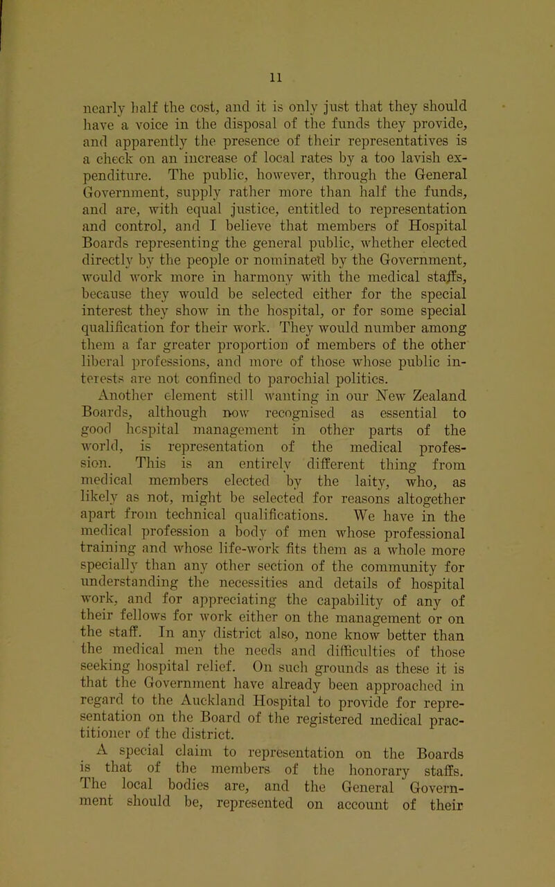 nearly half the cost, and it is only just that they should have a voice in the disposal of the funds they provide, and apparently the presence of their representatives is a check on an increase of local rates by a too lavish ex- penditure. The public, however, through the General Government, supply rather more than half the funds, and are, with equal justice, entitled to representation and control, and I believe that members of Hospital Boards representing the general public, whether elected directly by the people or nominated by the Government, would work more in harmony with the medical staffs, because they would be selected either for the special interest they show in the hospital, or for some special qualihcation for their work. They would number among tliem a far greater proportion of members of the other liberal professions, and more of those whose public in- terests are not confined to parochial politics. Another element still wanting in our New Zealand Boards, although now recognised as essential to good hospital management in other parts of the world, is representation of the medical profes- sion. This is an entirely different thing from medical members elected by the laity, who, as likely as not, might be selected for reasons altogether apart from technical qualifications. We have in the medical profession a bod} of men whose professional training and whose life-work fits them as a whole more specially than any other section of the community for understanding the necessities and details of hospital work, and for appreciating the capability of any of their fellows for work either on the management or on the staff. In any district also, none know better than the medical men the needs and difficulties of those seeking hospital relief. On such grounds as these it is that the Government have already been approached in regard to the Auckland Hospital to provide for repre- sentation on the Board of the registered medical prac- titioner of the district. A special claim to representation on the Boards is that of the members of the honorary staffs. The local bodies are, and the General Govern- ment should be, represented on account of their