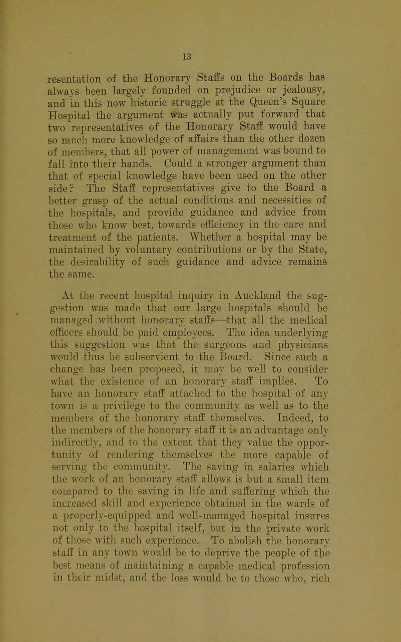 resentation of the Honorary Staffs on the Boards has always been largely founded on prejudice or jealousy, and in this now historic struggle at the Queen’s Square Hospital the argument was actually put forward that two representatives of the Honorary Staff would have so much more knowledge of affairs than the other dozen of members, that all power of management was bound to fall into their hands. Could a stronger argument than that of special knowledge have been used on the other side? The Staff representatives give to the Board a better grasp of the actual conditions and necessities of the hospitals, and provide guidance and advice from those who know best, towards efficiency in the care and treatment of the patients. AVhether a hospital may be maintained by voluntary cpntributions or by the State, the desirability of such guidance and advice remains the same. At the recent hospital inquiry in Auckland the sug- gestion was made that our large hospitals should be managed .without honorary staffs—that all the medical officers should be paid employees. The idea underlying this suggestion was that the surgeons and physicians would thus be subservient to the Board. Since such a change has been proposed, it may be well to consider what the existence of an honorary staff implies. To have an honorary staff attached to the hospital of any town is a privilege to the community as well as to the members of the honorary staff themselves. Indeed, to the members of the honorary staff it is an advantage only indirectly, and to the extent that they value the oppor- tunity of rendering themselves the more capable of serving the community. The saving in salaries which the work of an honorary staff allows is but a small item compared to the saving in life and suffering which the increased skill and experience obtained in the wards of a properly-equipped and well-managed hospital insures not only to the hospital itself, but in the j>rivate work of those with such experience. To abolish the honorary staff' in any town would be to deprive the people of tffe best moans of maintaining a capable medical profession in their midst, and the loss would be to those who, rich