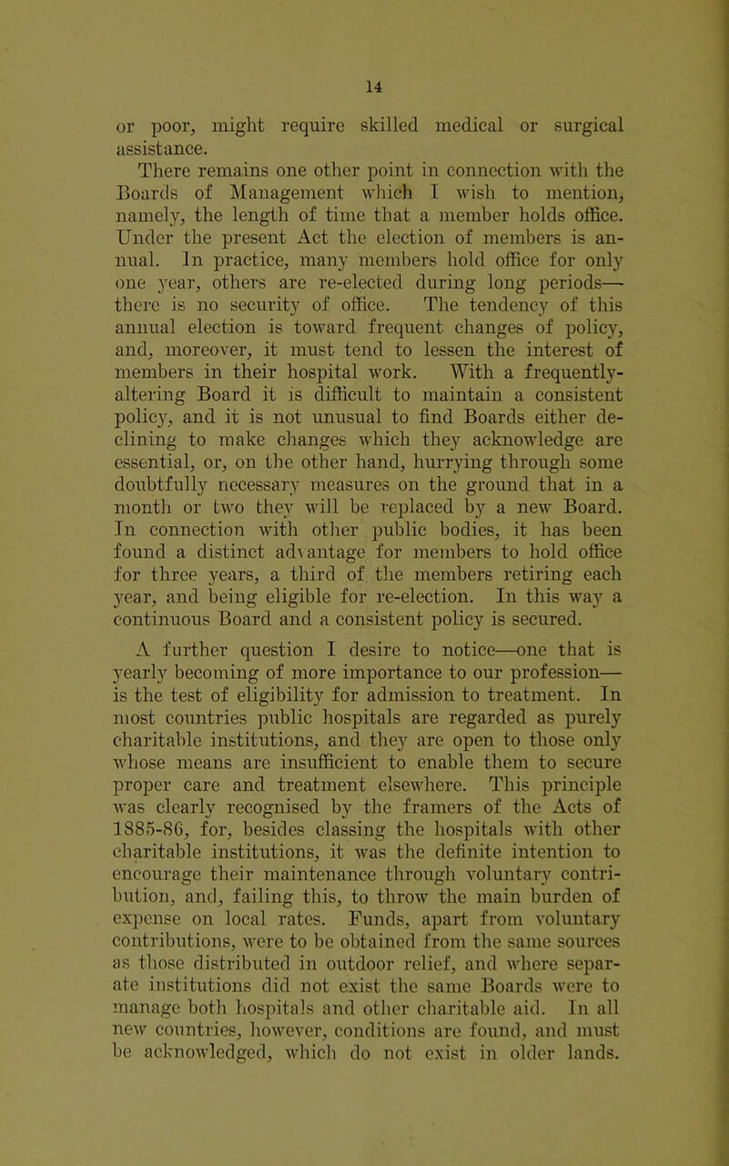 or poor, might require skilled medical or surgical assistance. There remains one other point in connection with the Boards of Management which I wish to mention, namely, the length of time that a member holds office. Under the present Act the election of members is an- nual. In practice, many members hold office for only one year, others are re-elected during long periods— there is no security of office. The tendency of this annual election is toward frequent changes of policy, and, moreover, it must tend to lessen the interest of members in their hospital work. With a frequently- altering Board it is difficult to maintain a consistent policy, and it is not unusual to find Boards either de- clining to make changes which they acknowledge are essential, or, on the other hand, hurrying through some doubtfully necessary measures on the grmmd that in a month or two they will be replaced by a new Board. In connection with other public bodies, it has been found a distinct ad\antage for members to hold office for three years, a third of the members retiring each year, and being eligible for re-election. In this way a continuous Board and a consistent policy is secured. A further question I desire to notice—one that is yearly becoming of more importance to our profession— is the test of eligibility for admission to treatment. In most countries public hospitals are regarded as purely charitable institutions, and they are open to those only whose means are insufficient to enable them to secure proper care and treatment elsewhere. This principle was clearly recognised by tlie framers of the Acts of 1885-86, for, besides classing the hospitals with other charitable institutions, it was the definite intention to encourage their maintenance through voluntary contri- bution, and, failing this, to throw the main burden of expense on local rates. Funds, apart from voluntary contributions, were to be obtained from the same sources as those distributed in outdoor relief, and where separ- ate institutions did not exist the same Boards were to manage both hospitals and other charitable aid. In all new countries, however, conditions are found, and must be acknowledged, which do not exist in older lands.