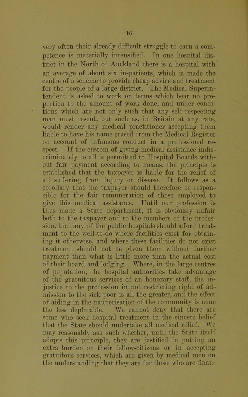 1C very often their already difficult struggle to earn a eom- peteuce is materially intensified. In one hospital dis- trict in the iSlorth of Auckland there is a hospital with an average of about six in-patients, which is made the centre of a scheme to provide cheap advice and treatment for the people of a large district. The Medical Superin- tendent is asked to work on terms which bear no pi’o- portion to the amount of work done, and under condi- tions which are not only such that any self-respecting man must resent, but such as, in Britain at any rate, would render any medical practitioner accepting them liable to have his name erased from the Medical Eegister on account of infamous conduct in a professional re- spect. If the custom of giving medical assistance indis- criminately to all is permitted to Hospital Boards with- out fair payment according to means, the principle is established that the taxpayer is liable for the relief of all suffering from injury or disease. It follows as a corollary that the taxpayer should therefore be respon- sible for the fair remuneration of those employed to give this medical assistance. Until our profession is thus made a State department, it is obviously unfair both to the taxpayer and to the members of the profes- sion, that any of the public hospitals should afford treat- ment to the well-to-do where facilities exist for obtain- ing it otherwise, and where these facilities do not exist treatment should not be given them without further payment than what is little more than the actual cost of their board and lodging. Where, in the large centres of population, the hospital authorities take advantage of the gratuitous services of an honorary staff, the in- justice to the profession in not restricting right of ad- mission to the sick poor is all the greater, and the effect of aiding in the pauperisation of the community is none the less deplorable. We cannot deny that tliere are some who seek hospital treatment in the sincere belief that the State should undertake all medical relief. We may reasonably ask such whether, until the State itself adopts this principle, they are justified in putting an extra burden on their fellow-citizens or in accejiting gratuitous services, which are given by medical men on the understanding that they ave for those who are finan-