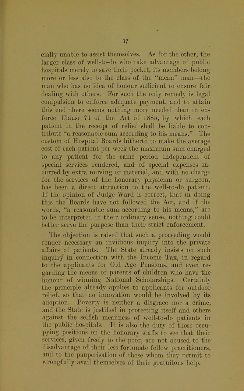 cially unable to assist themselves. As for the other, the larger class of well-to-do who take advantage of public hospitals merely to save their pocket, its members belong more or less also to the class of the “mean” man—^the man who has no idea of honour sufficient to ensure fair dealing with others. For such the only remedy is legal compulsion to enforce adequate payment, and to attain this end there seems nothing more needed than to en- force Clause 71 of the Act of 1885, by which each patient in the receipt of relief shall be liable to con- tribute “a reasonable sum according to his means.” The custom of Hospital Boards hitherto to make the average cost of each patient per week the maximum sum charged to any patient for the same period independent of special services rendered, and of special expenses in- curred by extra nursing or material, and with no charge for the services of the honorary physician or surgeon, has been a direct attraction to the well-to-do patient. If the opinion of Judge Ward is correct, that in doing this the Boards have not followed the Act, and if the words, “a reasonable sum according to his means,” are to be interpreted in their ordinary sense, nothing could better serve the purpose than their strict enforcement. The objection is raised that such a proceeding would render necessary an invidious inquiry into the private affairs of patients. The State already insists on such inquiry in connection with the Income Tax, in regard to the applicants for Old Age Pensions, and even re- garding the means of parents of children who have the honour of winning National Scholarships. Certainly the principle already applies to applicants for outdoor relief, so that no innovation would be involved by its adoption. Poverty is neither a disgrace nor a crime, and the State is justified in protecting itself and others against the selfish meanness of well-to-do patients in the public hospitals. It is also the duty of those occu- pying positions on tlic honorary staffs to see that their services, given freely to the poor, are not abused to the disadvantage of their less fortunate fellow practitioners, and to the pariperisation of tliose wlionn they pennit to wrongfully avail themselves of their gratuitous help.