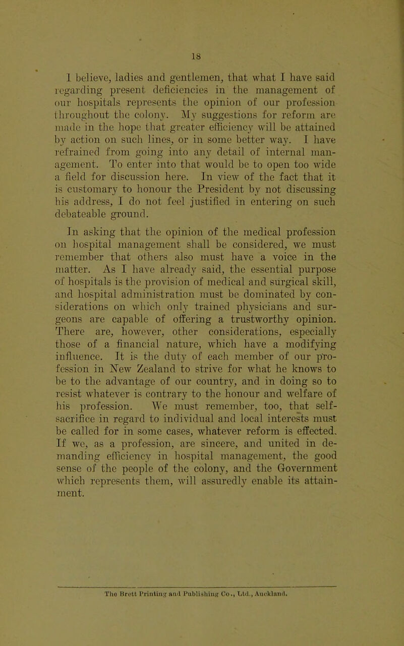 1 believe, ladies and gentlemen, that what I have said regarding present deficiencies in the management of onr hospitals rejiresents the opinion of our profession throughout the colony. My suggestions for reform are made in the hope that greater efficiency will be attained by action on such lines, or in some better way. I have refrained from going into any detail of internal man- agement. To enter into that would be to open too wide a field for discussion here. In view of the fact that it is customary to honour the President by not discussing his address, I do not feel justified in entering on such debateable ground. In asking that the opinion of the medical profession on hospital management shall be considered, we must remember that others also must have a voice in the matter. As I have already said, the essential purpose of hospitals is the provision of medical and surgical skill, and hospital administration must be dominated by con- siderations on which only trained physicians and sur- geons are capable of offering a trustworthy opinion. There are, however, other considerations, especially those of a financial nature, which have a modifying influence. It is the duty of each member of our p'ro- fession in New Zealand to strive for what he knows to be to the advantage of our country, and in doing so to resist whatever is contrary to the honour and welfare of his profession. We must remember, too, that self- sacrifice in regard to individual and local interes^ts must be called for in some cases, whatever reform is effected. If wo, as a profession, are sincere, and united in de- manding efficiency in hospital management, the good sense of the people of the colony, and the Government which represents them, will assuredly enable its attain- ment. Tho Brett Printing timl PublishluK Co.| Ltd., Aueklaud.