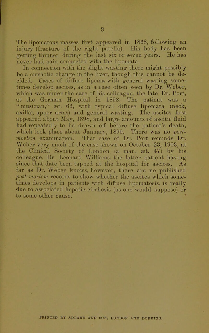 Tlie Kpoinatous masses fii’st appeared in 1868^ following an injury (fracture of tlie right patella). His body has been getting thinner during the last six or seven years. He has never had pain connected with the lipornata. In connection with the slight wasting there might possibly be a cirrhotic change in the liver, though this cannot be de- cided. Cases of diffuse lipoma with general wasting some- times develop ascites, as in a case often seen by Dr. Weber, which was under the care of his colleague, the late Dr. Port, at the G-erman Hospital in 1898. The patient was a “musician,” eet. 66, with typical diffuse lipornata (neck, axillm, upper arms) and general wasting. The ascites first appeared about May, 1898, and large amounts of ascitic fluid had repeatedly to be drawn off before the patient’s death, which took place about January, 1899. There was no post- movtem examination. That case of Dr. Poi’t reminds Dr. Weber very much of the case shown on October 23, 1903, at the Clinical Society of London (a man, aet. 47) by his colleague. Dr. Leonard Williams, the latter patient having since that date been tapped at the hospital for ascites. As far as Dr. Weber knows, however, there are no published post-mortem records to show whether the ascites which some- times develops in patients with diffuse lipomatosis, is really due to associated hepatic cirrhosis (as one would suppose) or to some other cause. ' PRINTED BT APLARD ANP SON, LONDON AND DORKING.
