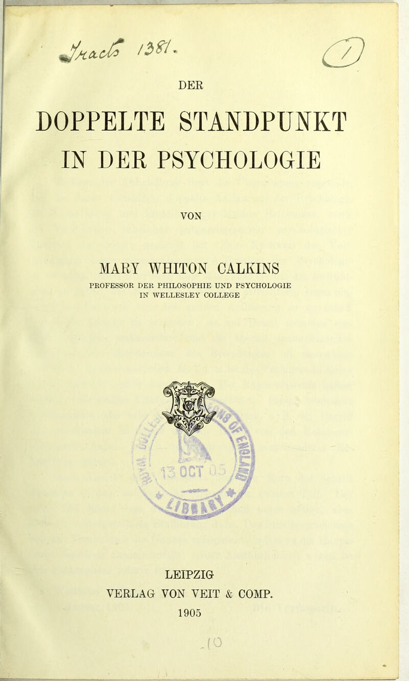 DER DOPPELTE STANDPUNKT IN DER PSYCHOLOGIE VON MARY WHITON CALKINS PROFESSOR DER PHILOSOPHIE UND PSYCHOLOGIE IN WELLESLEY COLLEGE LEIPZIG VERLAG VON VEIT & COMP. 1905