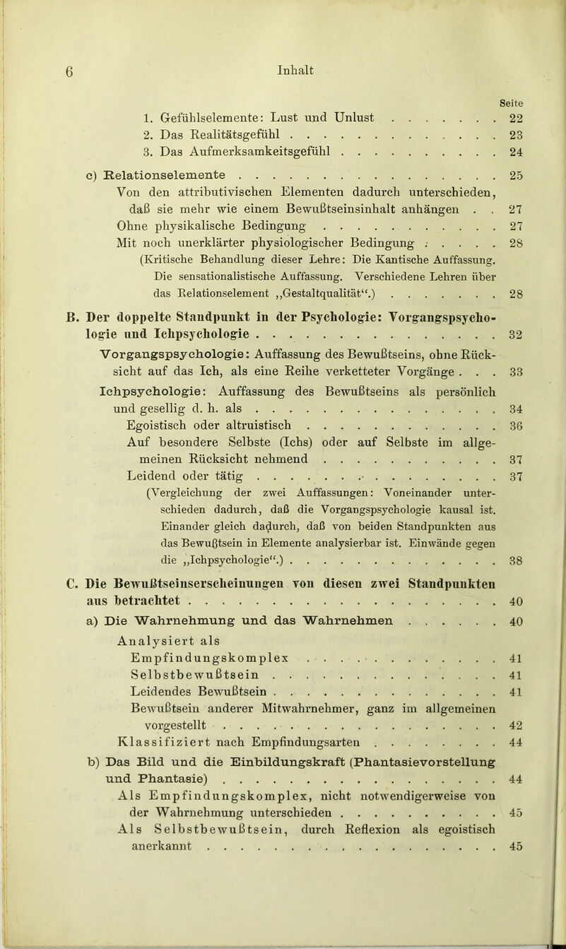 Seite 1. Gefühlselemente: Lust und Unlust 22 2. Das Realitätsgefühl 23 3. Das Aufmerksamkeitsgefühl 24 c) Kelationselemente 25 Von den attributivischen Elementen dadurch unterschieden, daß sie mehr wie einem Bewußtseinsinhalt anhängen . 27 Ohne physikalische Bedingung 27 Mit noch unerklärter physiologischer Bedingung ...... 28 (Kritische Behandlung dieser Lehre: Die Kantische Auffassung. Die sensationalistische Auffassung. Verschiedene Lehren über das Eelationselement ,,Gestaltqualität“.) 28 ß. Der doppelte Staiidpuukt in der Psychologie: Vorgangspsycho- logie und Ichpsychoiogie 32 Vorgangspsyehologie: Auffassung des Bewußtseins, ohne Rück- sicht auf das Ich, als eine Reihe verketteter Vorgänge ... 33 Ichpsychoiogie: Auffassung des Bewußtseins als persönlich und gesellig d. h. als 34 Egoistisch oder altruistisch 36 Auf besondere Selbste (Ichs) oder auf Selbste im allge- meinen Rücksicht nehmend 37 Leidend oder tätig • 37 (Vergleichung der zwei Auffassungen: Voneinander unter- schieden dadurch, daß die Vorgangspsychologie kausal ist. Einander gleich dadurch, daß von beiden Standpunkten aus das Bewußtsein in Elemente analysierbar ist. Einwände gegen die „Ichpsychoiogie“.) 38 C. Die Bewußtseinserscheinuiigeu vou diesen zwei Standpunkten aus betrachtet 40 a) Die Wahrnehmung und das Wahrnehmen 40 Analysiert als Empfindungskomplex 41 Selbstbewußtsein 41 Leidendes Bewußtsein 41 Bewußtsein anderer Mitwahrnehmer, ganz im allgemeinen vorgestellt 42 Klassifiziert nach Empfindungsarten 44 b) Das Bild und die Einbildungskraft (Phantasievorstellung und Phantasie) 44 Als Empfindungskomplex, nicht notwendigerweise vou der Wahrnehmung unterschieden 45 Als Selbstbewußtsein, durch Reflexion als egoistisch anerkannt 45