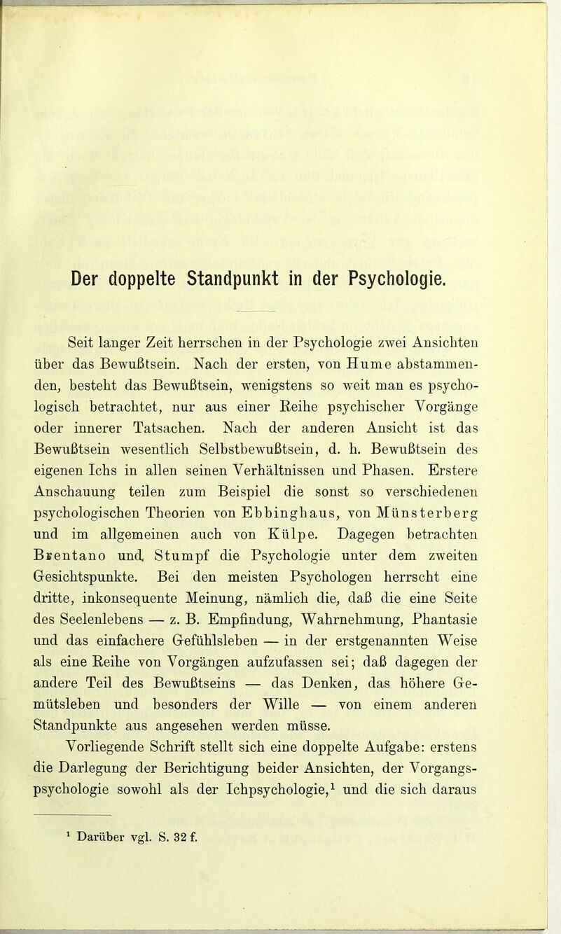 Der doppelte Standpunkt in der Psychologie. Seit langer Zeit herrschen in der Psychologie zwei Ansichten üher das Bewußtsein. Nach der ersten, von Hume ahstammen- den, besteht das Bewußtsein, wenigstens so weit man es psycho- logisch betrachtet, nur aus einer Eeihe psychischer Vorgänge oder innerer Tatsachen. Nach der anderen Ansicht ist das Bewußtsein wesentlich Selbstbewußtsein, d. h. Bewußtsein des eigenen Ichs in allen seinen Verhältnissen und Phasen. Erstere Anschauung teilen zum Beispiel die sonst so verschiedenen psychologischen Theorien von Ebbinghaus, von Münsterberg und im allgemeinen auch von Külpe. Dagegen betrachten Bfientano und Stumpf die Psychologie unter dem zweiten Gesichtspunkte. Bei den meisten Psychologen herrscht eine dritte, inkonsequente Meinung, nämlich die, daß die eine Seite des Seelenlebens — z. B. Empfindung, Wahrnehmung, Phantasie und das einfachere Gefühlsleben — in der erstgenannten Weise als eine Reihe von Vorgängen aufzufassen sei; daß dagegen der andere Teil des Bewußtseins — das Denken, das höhere Ge- mütsleben und besonders der Wille — von einem anderen Standpunkte aus angesehen werden müsse. Vorliegende Schrift stellt sich eine doppelte Aufgabe: erstens die Darlegung der Berichtigung beider Ansichten, der Vorgangs- psychologie sowohl als der Ichpsychologie,^ und die sich daraus ‘ Darüber vgl. S. 32 f.