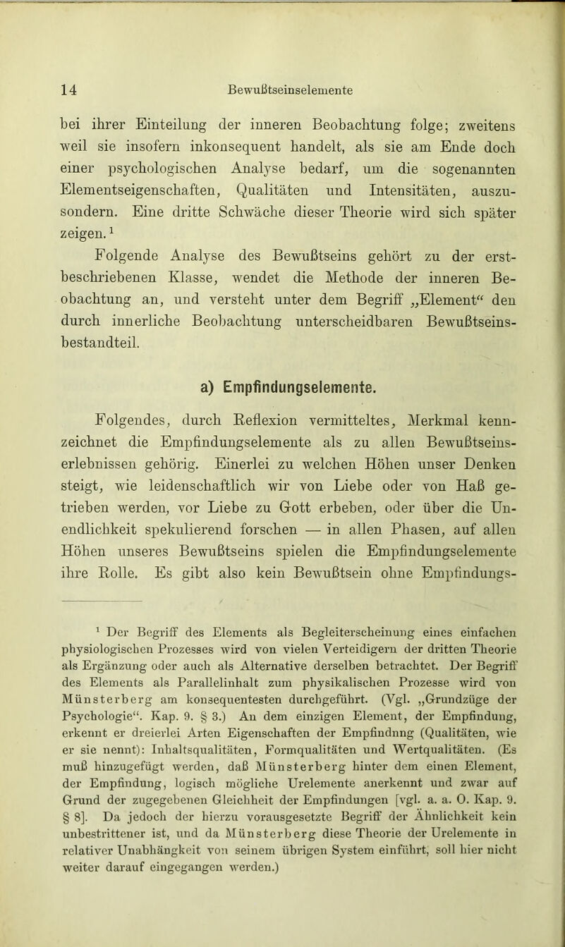 bei ihrer Einteilung der inneren Beobachtung folge; zweitens weil sie insofern inkonsequent handelt, als sie am Ende doch einer psychologischen Analyse bedarf, um die sogenannten Elementseigenschaften, Qualitäten und Intensitäten, auszu- sondern. Eine dritte Schwäche dieser Theorie wird sich später zeigen. ^ Folgende Analyse des Bewußtseins gehört zu der erst- beschriebenen Klasse, wendet die Methode der inneren Be- obachtung an, und versteht unter dem Begriff „Element“ den durch innerliche Beobachtung unterscheidbaren Bewußtseins- bestandteil. a) Empfindungselemente. Folgendes, durch Reflexion vermitteltes, Merkmal kenn- zeichnet die Empfindungselemente als zu allen Bewußtseins- erlebnissen gehörig. Einerlei zu welchen Höhen unser Denken steigt, wie leidenschaftlich wir von Liebe oder von Haß ge- trieben werden, vor Liebe zu Grott erbeben, oder über die Un- endlichkeit spekulierend forschen •— in allen Phasen, auf allen Höhen unseres Bewußtseins spielen die Empfindungselemente ihre Rolle. Es gibt also kein Bewußtsein ohne Empfindungs- ^ Der Begriff des Elements als Begleiterscheiuung eiues einfachen physiologischen Prozesses wird von vielen Verteidigern der dritten Theorie als Ergänzung oder auch als Alternative derselben betrachtet. Der Begiüff des Elements als Parallelinhalt zum physikalischen Prozesse wird von Münsterberg am konsequentesten durchgeführt. (Vgl. „Grundzüge der Psychologie“. Kap. 9. § 3.) Au dem einzigen Element, der Empfindung, erkennt er dreierlei Arten Eigenschaften der Empfindung (Qualitäten, wie er sie nennt): Inhaltsqualitäten, Formqualitäten und Wertqualitäten. (Es muß hinzugefügt werden, daß Münsterberg hinter dem einen Element, der Empfindung, logisch mögliche Urelemente anerkennt und zwar auf Grund der zugegebenen Gleichheit der Empfindungen [vgl. a. a. 0. Kap. 9. § 8]. Da jedoch der hierzu vorausgesetzte Begriff der Ähnlichkeit kein unbesti’ittener ist, und da Münsterberg diese Theorie der Urelemente in relativer Unabhängkeit von seinem übrigen System einführt, soll hier nicht weiter darauf eingegangen werden.)