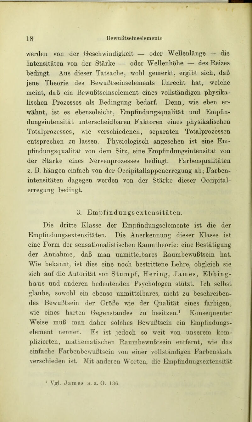 werden von der Geschwindigkeit — oder Wellenlänge -- die Intensitäten von der Stärke — oder Wellenhöhe — des Eeizes bedingt. Aus dieser Tatsache, wohl gemerkt, ergibt sich, daß jene Theorie des Bewußtseinselements Unrecht hat, welche meint, daß ein Bewußtseinselement eines vollständigen physika- lischen Prozesses als Bedingung bedarf. Denn, wie eben er- wähnt, ist es ebensoleicht, Empfindungsqualität und Empfin- dungsintensität unterscheidbaren Faktoren eines physikalischen Totalprozesses, wie verschiedenen, separaten Totalprozessen entsprechen zu lassen. Physiologisch angesehen ist eine Em- pfindungsqualität von dem Sitz, eine Empfindungsintensität von der Stärke eines Nervenprozesses bedingt. Farbenqualitäten z. B. hängen einfach von der Occipitallappenerregung ab; Farben- intensitäten dagegen werden von der Stärke dieser Occipital- erregung bedingt. 3. Empfindungsextensitäten. Die dritte Klasse der Empfindungselemente ist die der Empfindungsextensitäten. Die Anerkennung dieser Klasse ist eine Form der sensationalistischen Raumtheorie: eine Bestätigung der Annahme, daß man unmittelbares Raumhewußtsein hat. Wie bekannt, ist dies eine noch bestrittene Lehre, obgleich sie sich auf die Autorität von Stumpf, Hering, .James, Ebbing- haus und anderen bedeutenden Psychologen stützt. Ich selbst glaube, sowohl ein ebenso unmittelbares, nicht zu beschreiben- des Bewußtsein der Größe wie der Qualität eines farbigen, wie eines harten Gegenstandes zu besitzen.^ Konsequenter Weise muß man daher solches Bewußtsein ein Empfindungs- element nennen. Es ist jedoch so weit von unserem kom- plizierten, mathematischen Raumbewußtsein entfernt, wie das einfache P'’arbenbewußtsein von einer vollständigen Farbenskala verschieden ist. Mit anderen Worten, die Empfindungsextensität Vgl. James a. a. 0. 1.S6.