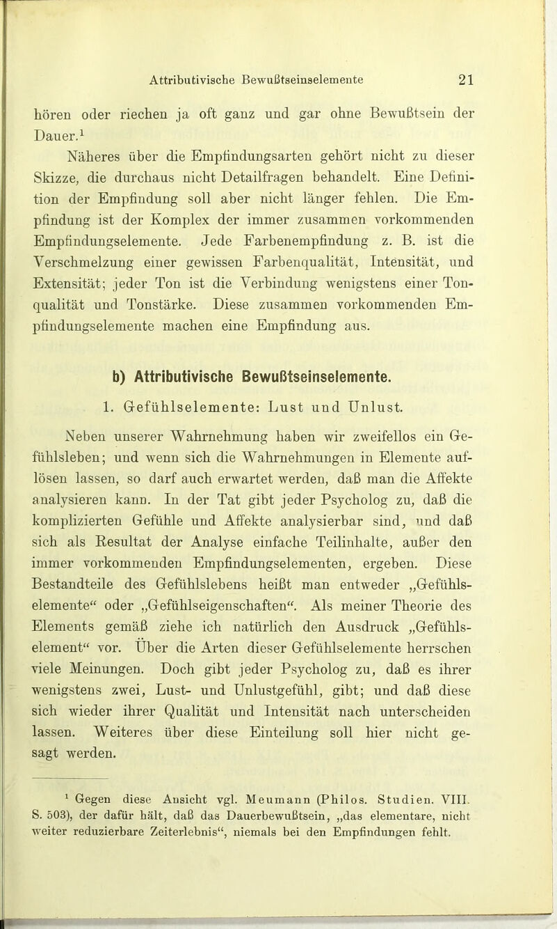 hören oder riechen ja oft ganz und gar ohne Bewußtsein der Dauerd Näheres über die Emptindungsarten gehört nicht zu dieser Skizze, die durchaus nicht Detailfragen behandelt. Eine Defini- tion der Empfindung soll aber nicht länger fehlen. Die Em- pfindung ist der Komplex der immer zusammen vorkommenden Empfindungselemente. Jede Farbenempfindung z. B. ist die Verschmelzung einer gewissen Farbenqualität, Intensität, und Extensität; jeder Ton ist die Verbindung wenigstens einer Ton- qualität und Tonstärke. Diese zusammen vorkommenden Em- pfindungselemente machen eine Empfindung aus. b) Attributivische Bewußtseinselemente. 1. Grefühlselemente: Lust und Unlust. Neben unserer Wahrnehmung haben wir zweifellos ein Ge- fühlsleben; und wenn sich die Wahrnehmungen in Elemente auf- lösen lassen, so darf auch erwartet werden, daß man die Affekte analysieren kann. In der Tat gibt jeder Psycholog zu, daß die komplizierten Gefühle und Affekte analysierbar sind, und daß sich als Eesultat der Analyse einfache Teilinhalte, außer den immer vorkommenden Empfindungselementen, ergeben. Diese Bestandteile des Gefühlslebens heißt man entweder „Gefühls- elemente“ oder „Gefühlseigenschaften“. Als meiner Theorie des Elements gemäß ziehe ich natürlich den Ausdruck „Gefühls- element“ vor. Über die Arten dieser Gefühlselemente herrschen viele Meinungen. Doch gibt jeder Psycholog zu, daß es ihrer wenigstens zwei, Lust- und Unlustgefühl, gibt; und daß diese sich wieder ihrer Qualität und Intensität nach unterscheiden lassen. Weiteres über diese Einteilung soll hier nicht ge- sagt werden. ' Gegen diese Ansicht vgl. Meumann (Philos. Studien. VIII. S. 503), der dafür hält, daß das Dauerbewußtsein, „das elementare, nicht weiter reduzierbare Zeiterlebnis“, niemals bei den Empfindungen fehlt.