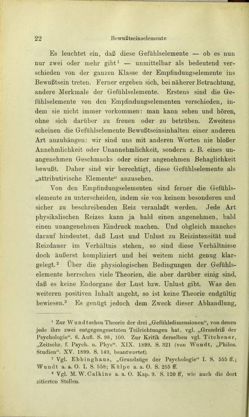 Es leuchtet ein, daß diese Grefühlselemente — ob es nun nur zwei oder mehr gibt^ — unmittelbar als bedeutend ver- schieden von der ganzen Klasse der Empfindungselemente ins Bewußtsein treten. Ferner ergeben sich, bei näherer Betrachtung, andere Merkmale der Gefüblselemente. Erstens sind die Ge- lublselemente von den Empfindungselementen verschieden, in- dem sie nicht immer Vorkommen: man kann sehen und hören, ohne sich darüber zu freuen oder zu betrüben. Zweitens scheinen die Gefühlselemente Bewußtseinsinhalten einer anderen Art anzuhängen: wir sind uns mit anderen Worten nie bloßer Annehmlichkeit oder Unannehmlichkeit, sondern z. B. eines un- angenehmen Geschmacks oder einer angenehmen Behaglichkeit bewußt. Daher sind wir berechtigt, diese Gefühlselemente als „attributivische Elemente“ anzusehen. Von den Empfindungselementen sind ferner die Gefühls- elemente zu unterscheiden, indem sie von keinem besonderen und sicher zu beschreibenden Eeiz veranlaßt werden. Jede Art physikalischen Eeizes kann ja bald einen angenehmen, bald einen unangenehmen Eindruck machen. Und obgleich manches darauf hindeutet, daß Lust und Unlust zu Reizintensität und Reizdauer im Verhältnis stehen, so sind diese Verhältnisse doch äußerst kompliziert und bei weitem nicht genug klar- gelegt. ^ Uber die physiologischen Bedingungen der Gefühls- elemente herrschen viele Theorien, die aber darüber einig sind, daß es keine Endorgane der Lust bzw. Unlust gibt. Was den weiteren positiven Inhalt angeht, so ist keine Theorie endgültig bewiesen.® Es genügt jedoch dem Zweck dieser Abhandlung, ' Zur Wundtschen Theorie der drei „Gefühlsdimensionen“, von denen jede ihre zwei entgegengesetzten Teilrichtungen hat, vgl. „Grundriß der Psychologie“. 6. Aufl. S. 98, 100. Zur Kritik derselben vgl. Titchener, „Zeitschr. f. Psych. u. Phys“. XIX. 1899. S. 321 (von Wundt, „Philos. Studien“. XV. 1899. S. 149, beantwortet). ' Vgl. Ebbinghaus, „Grundzüge der Psychologie“ I. S. 555 If.; Wundt a. a. 0. I. S. 558; Külpe a. a. 0. S. 255 flf. ® Vgl. M. W.Calkins a. a. 0. Kap. 9. S. 120 flP, wie auch die dort zitierten Stellen.