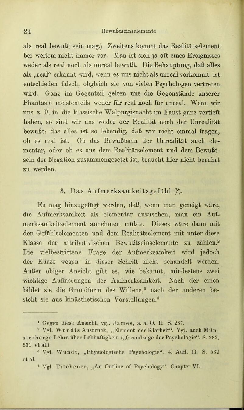 als real bewußt sein mag.) Zweitens kommt das Eealitätselement bei weitem nicht immer vor. Man ist sieb ja oft eines Ereignisses weder als real noch als unreal bewußt. Die Behauptung, daß alles als „real“ erkannt wird, wenn es uns nicht als unreal vorkommt, ist entschieden falsch, obgleich sie von vielen Psychologen vertreten wird. Ganz im Gegenteil gelten uns die Gegenstände unserer Phantasie meistenteils weder für real noch für unreal. Wenn wir uns z. B. in die klassische Walpurgisnacht im Faust ganz vertieft haben, so sind wir uns weder der Eeahtät noch der Unrealität bewußt: das alles ist so lebendig, daß wir nicht einmal fragen, ob es real ist. Ob das Bewußtsein der ünrealität auch ele- mentar, oder ob es aus dem Eealitätselement und dem Bewußt- sein der Negation zusammengesetzt ist, braucht hier nicht berührt zu werden. 3. Das Aufmerksamkeitsgefühl (?). Es mag hinzugefügt werden, daß, wenn man geneigt wäre, die Aufmerksamkeit als elementar anzusehen, man ein Auf- merksamkeitselement annehmen müßte. Dieses wäre dann mit den Gefühlselementen und dem Eealitätselement mit unter diese Klasse der attributivischen Bewußtseinselemente zu zählen.^ Die vielbestrittene Frage der Aufmerksamkeit wird jedoch der Kürze wegen in dieser Schrift nicht behandelt werden. Außer obiger Ansicht gibt es, wie bekannt, mindestens zwei wichtige Auffassungen der Aufmerksamkeit. Nach der einen bildet sie die Grundform des Willens,® nach der anderen be- steht sie aus kinästhetischen Vorstellungen.^ ‘ Gegen diese Ansicht, vgl. James, a. a. 0. II. S. 287. ^ Vgl. Wundts Ausdruck, „Element der Klarheit“. Vgl. auch Mün sterbergs Lehre über Lebhaftigkeit. („Grundzüge der Psychologie“. S. 292, 531 et al.) * Vgl. Wundt, „Physiologische Psychologie“. 4. Aull. II. S. 562 et al. * Vgl. Titchener, „An Outline of Psychology“. Chapter VI.