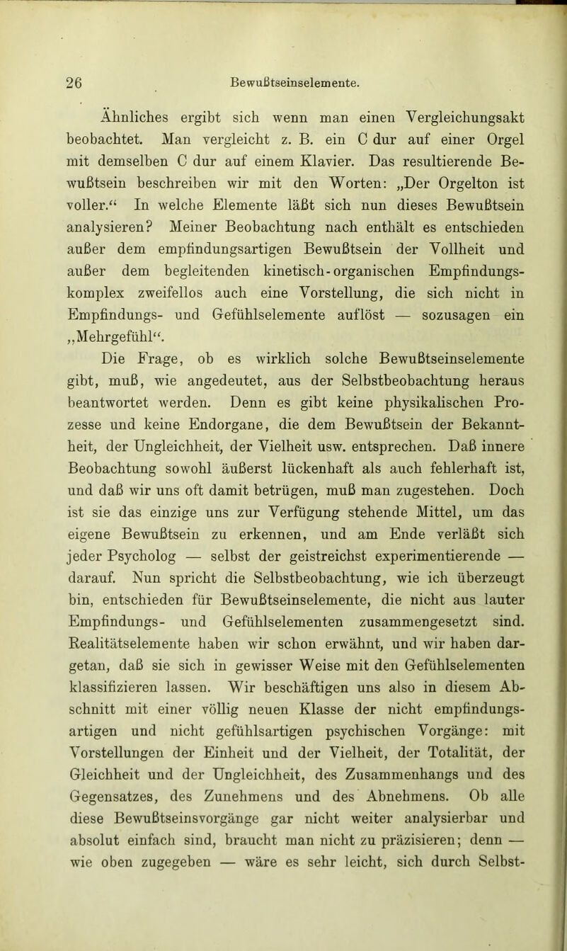 Ähnliches ergibt sich wenn man einen Vergleichungsakt beobachtet. Man vergleicht z. B, ein C dur auf einer Orgel mit demselben C dur auf einem Klavier. Das resultierende Be- wußtsein beschreiben wir mit den Worten; „Der Orgelton ist voller.“ In welche Elemente läßt sich nun dieses Bewußtsein analysieren? Meiner Beobachtung nach enthält es entschieden außer dem emptindungsartigen Bewußtsein der Vollheit und außer dem begleitenden kinetisch-organischen Empfindungs- komplex zweifellos auch eine Vorstellung, die sich nicht in Empfindungs- und Gefühlselemente auflöst — sozusagen ein „Mehrgefühl“. Die Frage, ob es wirklich solche Bewußtseinselemente gibt, muß, wie angedeutet, aus der Selbstbeobachtung heraus beantwortet werden. Denn es gibt keine physikalischen Pro- zesse und keine Endorgane, die dem Bewußtsein der Bekannt- heit, der Ungleichheit, der Vielheit usw. entsprechen. Daß innere Beobachtung sowohl äußerst lückenhaft als auch fehlerhaft ist, und daß wir uns oft damit betrügen, muß man zugestehen. Doch ist sie das einzige uns zur Verfügung stehende Mittel, um das eigene Bewußtsein zu erkennen, und am Ende verläßt sich jeder Psycholog — selbst der geistreichst experimentierende — darauf. Nun spricht die Selbstbeobachtung, wie ich überzeugt bin, entschieden für Bewußtseinselemente, die nicht aus lauter Empfindungs- und Gefühlselementen zusammengesetzt sind. Realitätselemente haben wir schon erwähnt, und wir haben dar- getan, daß sie sich in gewisser Weise mit den Gefühlselementen klassifizieren lassen. Wir beschäftigen uns also in diesem Ab- schnitt mit einer völlig neuen Klasse der nicht empfindungs- artigen und nicht gefühlsartigen psychischen Vorgänge: mit Vorstellungen der Einheit und der Vielheit, der Totalität, der Gleichheit und der Ungleichheit, des Zusammenhangs und des Gegensatzes, des Zunehmens und des Abnehmens. Ob alle diese Bewußtseinsvorgänge gar nicht weiter analysierbar und absolut einfach sind, braucht man nicht zu präzisieren; denn — wie oben zugegeben — wäre es sehr leicht, sich durch Selbst-