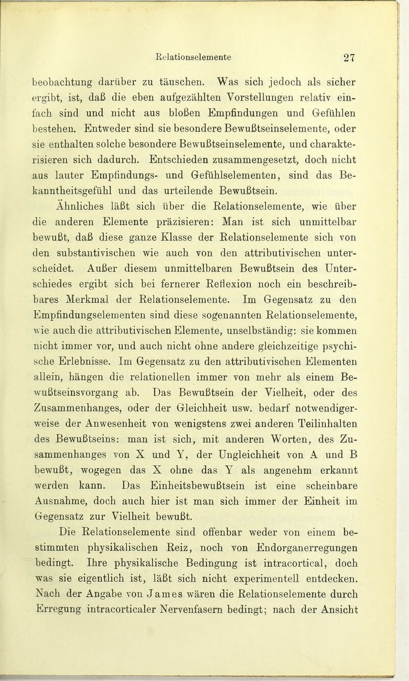 beobachtung darüber zu täuschen. Was sich jedoch als sicher ergibt, ist, daß die eben aufgezählten Vorstellungen relativ ein- fach sind und nicht aus bloßen Empfindungen und Gefühlen bestehen. Entweder sind sie besondere Bewußtseinselemente, oder sie enthalten solche besondere Bewußtseinselemente, und charakte- risieren sich dadurch. Entschieden zusammengesetzt, doch nicht aus lauter Empfindungs- und Gefühlselementen, sind das Be- kanntheitsgefühl und das urteilende Bewußtsein. Ähnliches läßt sich über die Eelationselemente, wie über die anderen Elemente präzisieren: Man ist sich unmittelbar bewußt, daß diese ganze Klasse der Relationselemente sich von den substantivischen wie auch von den attributivischen unter- scheidet. Außer diesem unmittelbaren Bewußtsein des Unter- schiedes ergibt sich bei fernerer Eefiexion noch ein beschreib- bares Merkmal der Eelationselemente. Im Gegensatz zu den Empfindungselementen sind diese sogenannten Relationselemente, wie auch die attributivischen Elemente, unselbständig; sie kommen nicht immer vor, und auch nicht ohne andere gleichzeitige psychi- sche Erlebnisse. Im Gegensatz zu den attributivischen Elementen allein, hängen die relationellen immer von mehr als einem Be- wußtseinsvorgang ab. Das Bewußtsein der Vielheit, oder des Zusammenhanges, oder der Gleichheit usw. bedarf notwendiger- weise der Anwesenheit von wenigstens zwei anderen Teilinhalten des Bewußtseins: man ist sich, mit anderen Worten, des Zu- sammenhanges von X und Y, der Ungleichheit von A und B bewußt, wogegen das X ohne das Y als angenehm erkannt werden kann. Das Einheitsbewußtsein ist eine scheinbare Ausnahme, doch auch hier ist man sich immer der Einheit im Gegensatz zur Vielheit bewußt. Die Eelationselemente sind offenbar weder von einem be- stimmten physikalischen Reiz, noch von Endorganerregungen bedingt. Ihre physikalische Bedingung ist intracortical, doch was sie eigentlich ist, läßt sich nicht experimentell entdecken. Nach der Angabe von James wären die Eelationselemente durch Erregung intracorticaler Nervenfasern bedingt; nach der Ansicht