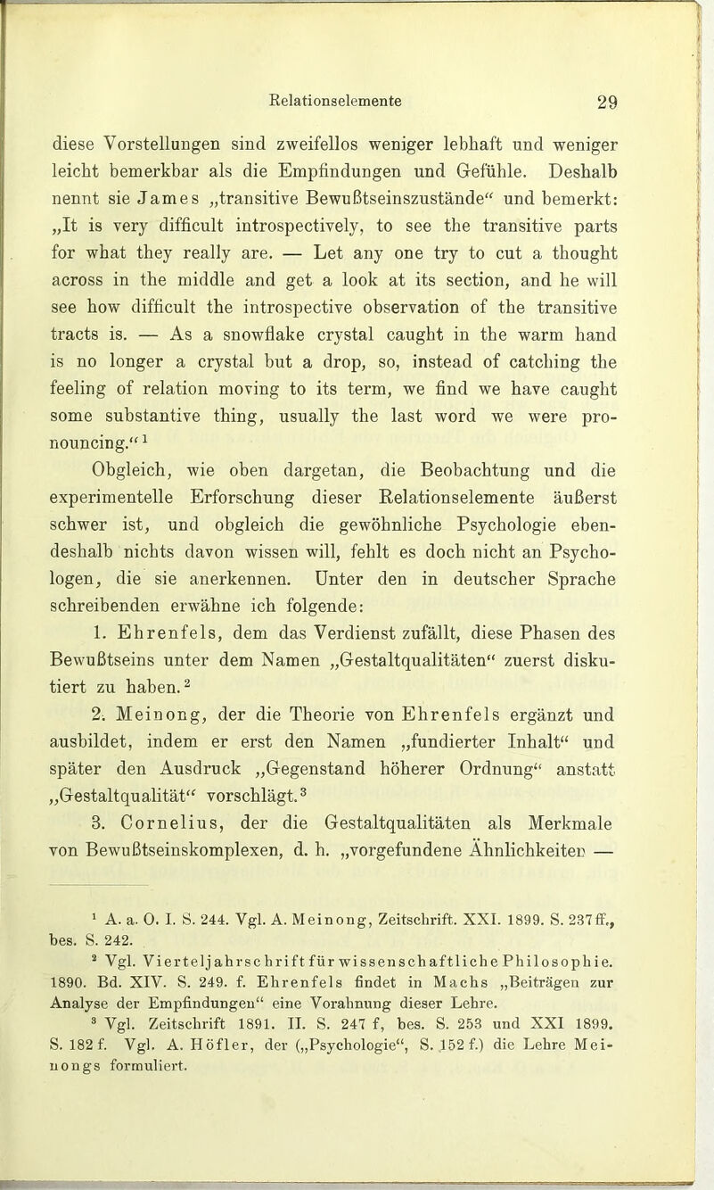 diese Vorstellungen sind zweifellos weniger lebhaft und weniger leicht bemerkbar als die Empfindungen und Gefühle. Deshalb nennt sie James „transitive Bewußtseinszustände'^ und bemerkt: „It is very difficult introspectively, to see the transitive parts for what they really are. — Let any one try to cut a thought across in the middle and get a look at its section, and he will see how difficult the introspective observation of the transitive tracts is. — As a snowflake crystal caught in the warm hand is no longer a crystal but a drop, so, instead of catching the feeling of relation moving to its term, we find we have caught some substantive thing, usually the last word we were pro- nouncing.“ ^ Obgleich, wie oben dargetan, die Beobachtung und die experimentelle Erforschung dieser Belationselemente äußerst schwer ist, und obgleich die gewöhnliche Psychologie eben- deshalb nichts davon wissen will, fehlt es doch nicht an Psycho- logen, die sie anerkennen. Unter den in deutscher Sprache schreibenden erwähne ich folgende: 1. Ehrenfels, dem das Verdienst zufällt, diese Phasen des Bewußtseins unter dem Namen „Gestaltqualitäten“ zuerst disku- tiert zu haben. ^ 2. Meinong, der die Theorie von Ehrenfels ergänzt und ausbildet, indem er erst den Namen „fundierter Inhalt“ und später den Ausdruck „Gegenstand höherer Ordnung“ anstatt „Gestaltqualität“ vorschlägt.® 3. Cornelius, der die Gestaltqualitäten als Merkmale von Bewußtseinskomplexen, d. h. „Vorgefundene Ähnlichkeiten — * A. a. 0. I. S. 244. Vgl. A. Meinong, Zeitschrift. XXL 1899. S. 237ff„ bes. S. 242. ^ Vgl. Vierteljahrschrift für wissenschaftliche Philosophie. 1890. Bd. XIV. S. 249. f. Ehrenfels findet in Machs „Beiträgen zur Analyse der Empfindungen“ eine Vorahnung dieser Lehre. ® Vgl. Zeitschrift 1891. II. S. 247 f, bes. S. 253 und XXI 1899. S. 182 f. Vgl. A. Höfler, der (,,Psychologie“, S. 152f.) die Lehre Mei- nongs formuliert.