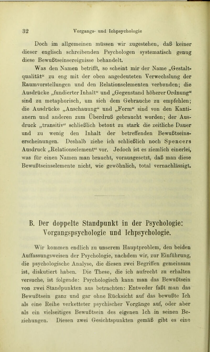 Doch im allgemeinen müssen wir zugestehen, daß keiner dieser englisch schreibenden Psychologen systematisch genug diese Bewußtseinsereignisse behandelt. Was den Namen betrifft, so scheint mir der Name „Gestalt- qualität“ zu eng mit der oben angedeuteten Verwechslung der Raumvorstellungen und den Relationselementen verbunden; die Ausdrücke „fundierter Inhalt“ und „Gegenstand höherer Ordnung“ sind zu metaphorisch, um sich dem Gebrauche zu empfehlen; die Ausdrücke „Anschauung“ und „Form“ sind von den Kanti- anern und anderen zum Überdruß gebraucht worden; der Aus- druck „transitiv“ schließlich betont zu stark die zeitliche Dauer und zu wenig den Inhalt der betreffenden Bewußtseins- erscheinungen. Deshalb ziehe ich schließlich noch Spencers Ausdruck „Relationselement“ vor. Jedoch ist es ziemlich einerlei, was für einen Namen man braucht, vorausgesetzt, daß man diese Bewußtseinselemente nicht, wie gewöhnlich, total vernachlässigt. B. Der doppelte Standpunkt in der Psychologie: Vorgangspsychologie und Ichpsychologie. Wir kommen endlich zu unserem Hauptproblem, den beiden Auffassungsweisen der Psychologie, nachdem wir, zur Einführung, die psychologische Analyse, die diesen zwei Begriffen gemeinsam ist, diskutiert haben. Die These, die ich aufrecht zu erhalten versuche, ist folgende: Psychologisch kann man das Bewußtsein von zwei Standpunkten aus betrachten: Entweder faßt man das Bewußtsein ganz und gar ohne Rücksicht auf das bewußte Ich als eine Reihe verketteter psychischer Vorgänge auf, oder aber als ein vielseitiges Bewußtsein des eigenen Ich in seinen Be- ziehungen. Diesen zwei Gesichtspunkten gemäß gibt es eine