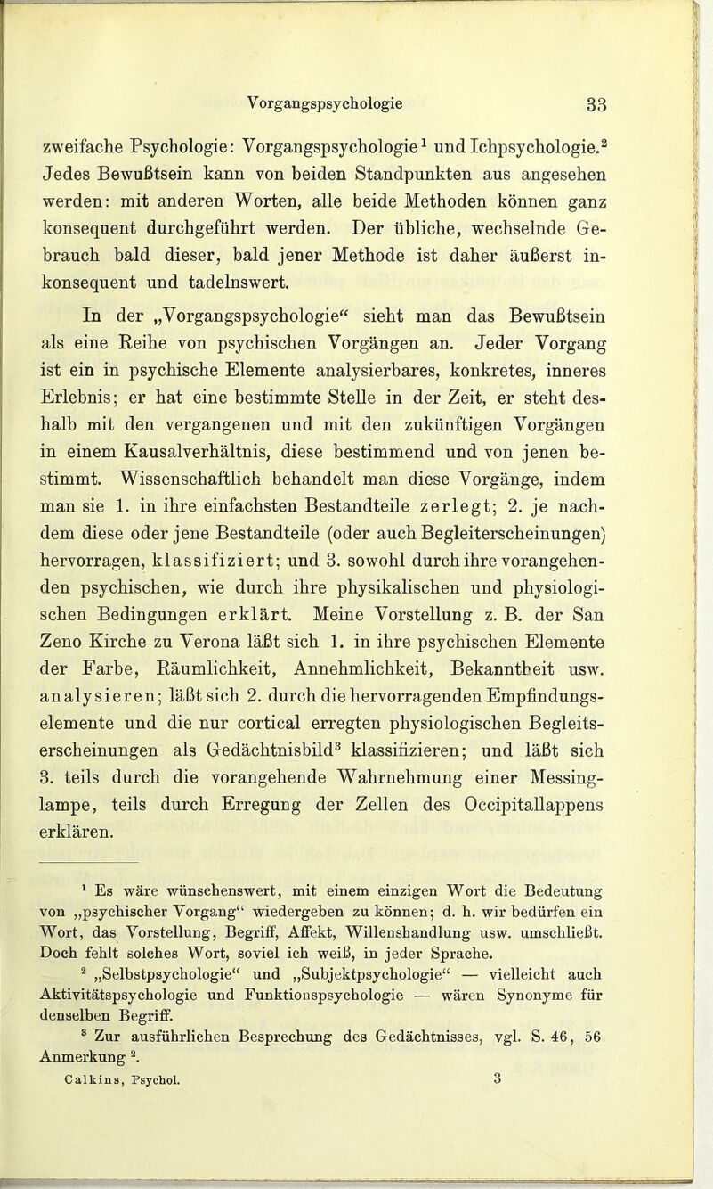 zweifache Psychologie: Vorgangspsychologie^ undIchpsychologie.^ Jedes Bewußtsein kann von beiden Standpunkten aus angesehen werden: mit anderen Worten, alle beide Methoden können ganz konsequent durchgeführt werden. Der übliche, wechselnde Ge- brauch bald dieser, bald jener Methode ist daher äußerst in- konsequent und tadelnswert. In der „Vorgangspsychologie“ sieht man das Bewußtsein als eine Reihe von psychischen Vorgängen an. Jeder Vorgang ist ein in psychische Elemente analysierbares, konkretes, inneres Erlebnis; er hat eine bestimmte Stelle in der Zeit, er steht des- halb mit den vergangenen und mit den zukünftigen Vorgängen in einem Kausalverhältnis, diese bestimmend und von jenen be- stimmt. Wissenschaftlich behandelt man diese Vorgänge, indem man sie 1. in ihre einfachsten Bestandteile zerlegt; 2. je nach- dem diese oder jene Bestandteile (oder auch Begleiterscheinungen) hervorragen, klassifiziert; und 3. sowohl durch ihre vorangehen- den psychischen, wie durch ihre physikalischen und physiologi- schen Bedingungen erklärt. Meine Vorstellung z. B. der San Zeno Kirche zu Verona läßt sich 1. in ihre psychischen Elemente der Farbe, Räumlichkeit, Annehmlichkeit, Bekanntheit usw. analysieren; läßt sich 2. durch die hervorragenden Empfindungs- elemente und die nur cortical erregten physiologischen Begleits- erscheinungen als Gedächtnisbild^ klassifizieren; und läßt sich 3. teils durch die vorangehende Wahrnehmung einer Messing- lampe, teils durch Erregung der Zellen des Occipitallappens erklären. ‘ Es wäre wünschenswert, mit einem einzigen Wort die Bedeutung von „psychischer Vorgang“ wiedergeben zu können; d. h. wir bedürfen ein Wort, das Vorstellung, Begriff, Affekt, Willenshandlung usw. umschließt. Doch fehlt solches Wort, soviel ich weiß, in jeder Sprache. ^ „Selbstpsychologie“ und „Subjektpsychologie“ — vielleicht auch Aktivitätspsychologie und Funktionspsychologie — wären Synonyme für denselben Begriff. ® Zur ausführlichen Besprechung des Gedächtnisses, vgl. S. 46, 56 Anmerkung Calkins, Psychol. 3