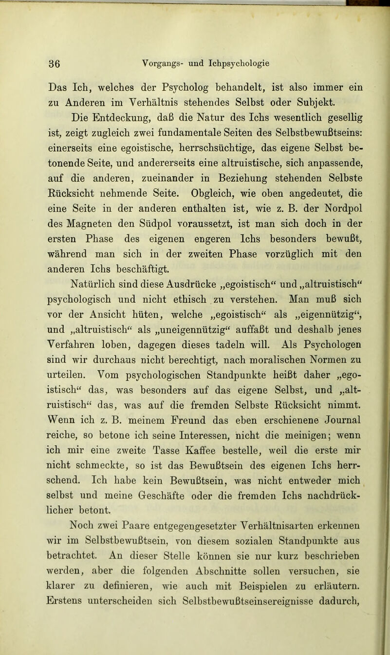 Das Ich, welches der Psycholog behandelt, ist also immer ein zu Anderen im Verhältnis stehendes Selbst oder Subjekt. Die Entdeckung, daß die Natur des Ichs wesentlich geselhg ist, zeigt zugleich zwei fundamentale Seiten des Selbstbewußtseins: einerseits eine egoistische, herrschsüchtige, das eigene Selbst be- tonende Seite, und andererseits eine altruistische, sich anpassende, auf die anderen, zueinander in Beziehung stehenden Selbste Rücksicht nehmende Seite. Obgleich, wie oben angedeutet, die eine Seite in der anderen enthalten ist, wie z. B. der Nordpol des Magneten den Südpol voraussetzt, ist man sich doch in der ersten Phase des eigenen engeren Ichs besonders bewußt, während man sich in der zweiten Phase vorzüglich mit den anderen Ichs beschäftigt. Natürlich sind diese Ausdrücke „egoistisch“ und „altruistisch“ psychologisch und nicht ethisch zu verstehen. Man muß sich vor der Ansicht hüten, welche „egoistisch“ als „eigennützig“, und „altruistisch“ als „uneigennützig“ auffaßt und deshalb jenes Verfahren loben, dagegen dieses tadeln will. Als Psychologen sind wir durchaus nicht berechtigt, nach moralischen Normen zu urteilen. Vom psychologischen Standpunkte heißt daher „ego- istisch“ das, was besonders auf das eigene Selbst, und „alt- ruistisch“ das, was auf die fremden Selbste Rücksicht nimmt. Wenn ich z. B. meinem Freund das eben erschienene Journal reiche, so betone ich seine Interessen, nicht die meinigen; wenn ich mir eine zweite Tasse Kaffee bestelle, weil die erste mir nicht schmeckte, so ist das Bewußtsein des eigenen Ichs herr- schend. Ich habe kein Bewußtsein, was nicht entweder mich selbst und meine Greschäfte oder die fremden Ichs nachdrück- licher betont. Noch zwei Paare entgegengesetzter Verhältnisarten erkennen wir im Selbstbewußtsein, von diesem sozialen Standpunkte aus betrachtet. An dieser Stelle können sie nur kurz beschrieben werden, aber die folgenden Abschnitte sollen versuchen, sie klarer zu definieren, wie auch mit Beispielen zu erläutern. Erstens unterscheiden sich Selhstbewußtseinsereignisse dadurch,