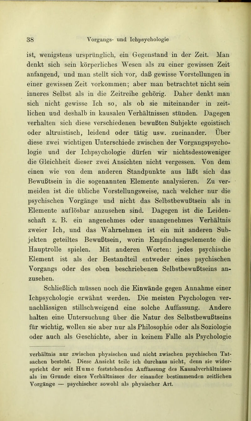 ist, wenigstens ursprünglich, ein Gegenstand in der Zeit. Man denkt sich sein körperliches Wesen als zu einer gewissen Zeit anfangend, und man stellt sich vor, daß gewisse Vorstellungen in einer gewissen Zeit verkommen; aber man betrachtet nicht sein inneres Selbst als in die Zeitreihe gehörig. Daher denkt man sich nicht gewisse Ich so, als ob sie miteinander in zeit- lichen und deshalb in kausalen Verhältnissen stünden. Dagegen verhalten sich diese verschiedenen bewußten Subjekte egoistisch oder altruistisch, leidend oder tätig usw. zueinander. Über diese zwei wichtigen Unterschiede zwischen der Vorgangspsycho- logie und der Ichpsychologie dürfen wir nichtsdestoweniger die Gleichheit dieser zwei Ansichten nicht vergessen. Von dem einen wie von dem anderen Standpunkte aus läßt sich das Bewußtsein in die sogenannten Elemente analysieren. Zu ver- meiden ist die übliche Vorstellungsweise, nach welcher nur die psychischen Vorgänge und nicht das Selbstbewußtsein als in Elemente auflösbar anzusehen sind. Dagegen ist die Leiden- schaft z. B. ein angenehmes oder unangenehmes Verhältnis zweier Ich, und das Wahrnebmen ist ein mit anderen Sub- jekten geteiltes Bewußtsein, worin Empfindungselemente die Hauptrolle spielen. Mit anderen Worten: jedes psychische Element ist als der Bestandteil entweder eines psychischen Vorgangs oder des oben beschriebenen Selbstbewußtseins an- zusehen. Schließlich müssen noch die Einwände gegen Annahme einer Ichpsychologie erwähnt werden. Die meisten Psychologen ver- nachlässigen stillschweigend eine solche Auffassung. Andere halten eine Untersuchung über die Natur des Selbstbewußtseins für wichtig, wollen sie aber nur als Philosophie oder als Soziologie oder auch als Geschichte, aber in keinem Falle als Psychologie Verhältnis nur zwischen physischen und nicht zwischen psychischen Tat- sachen besteht. Diese Ansicht teile ich durchaus nicht, denn sie wider- spricht der seit Hu me feststehenden Auffassung des Kausalverhältnisses als im Grunde eines Verhältnisses der einander bestimmenden zeitlichen Vorgänge — psychischer sowohl als physischer Art.