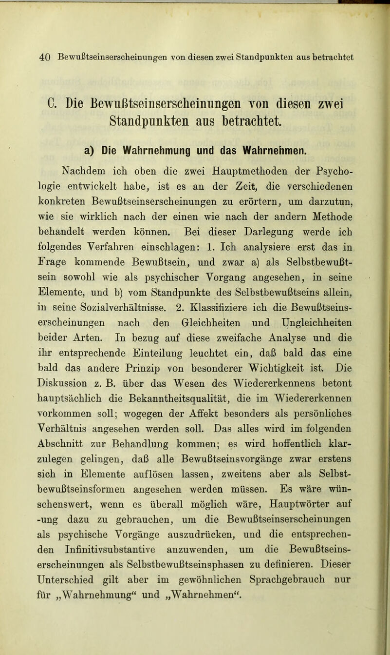 C. Die Bewußtseinsersdieinimgen von diesen zwei Standpunkten aus betrachtet. a) Die Wahrnehmung und das Wahrnehmen. Nachdem ich ohen die zwei Hauptmethoden der Psycho- logie entwickelt habe, ist es an der Zeit, die verschiedenen konkreten Bewußtseinserscheinungen zu erörtern, um darzutun, wie sie wirklich nach der einen wie nach der andern Methode behandelt werden können. Bei dieser Darlegung werde ich folgendes Verfahren einschlagen: 1. Ich analysiere erst das in Frage kommende Bewußtsein, und zwar a) als Selbstbewußt- sein sowohl wie als psychischer Vorgang angesehen, in seine Elemente, und b) vom Standpunkte des Selbstbewußtseins allein, in seine Sozialverhältnisse. 2. Klassifiziere ich die Bewußtseins- erscheinungen nach den Gleichheiten und Ungleichheiten beider Arten. In bezug auf diese zweifache Analyse und die ihr entsprechende Einteilung leuchtet ein, daß bald das eine bald das andere Prinzip von besonderer Wichtigkeit ist. Die Diskussion z. B. über das Wesen des Wiedererkennens betont hauptsächlich die Bekanntheitsqualität, die im Wiedererkennen Vorkommen soll; wogegen der Afi'ekt besonders als persönliches Verhältnis angesehen werden soll. Das alles wird im folgenden Abschnitt zur Behandlung kommen; es wird hoffentlich klar- zulegen gelingen, daß alle Bewußtseinsvorgänge zwar erstens sich in Elemente auf lösen lassen, zweitens aber als Selbst- bewußtseinsformen angesehen werden müssen. Es wäre wün- schenswert, wenn es überall möglich wäre, Hauptwörter auf -ung dazu zu gebrauchen, um die Bewußtseinserscheinungen als psychische Vorgänge auszudrücken, und die entsprechen- den Infinitivsubstantive anzuwenden, um die Bewußtseins- erscheinungen als Selbstbewußtseinsphasen zu definieren. Dieser Unterschied gilt aber im gewöhnlichen Sprachgebrauch nur für „Wahrnehmung“ und „Wahrnehmen“.