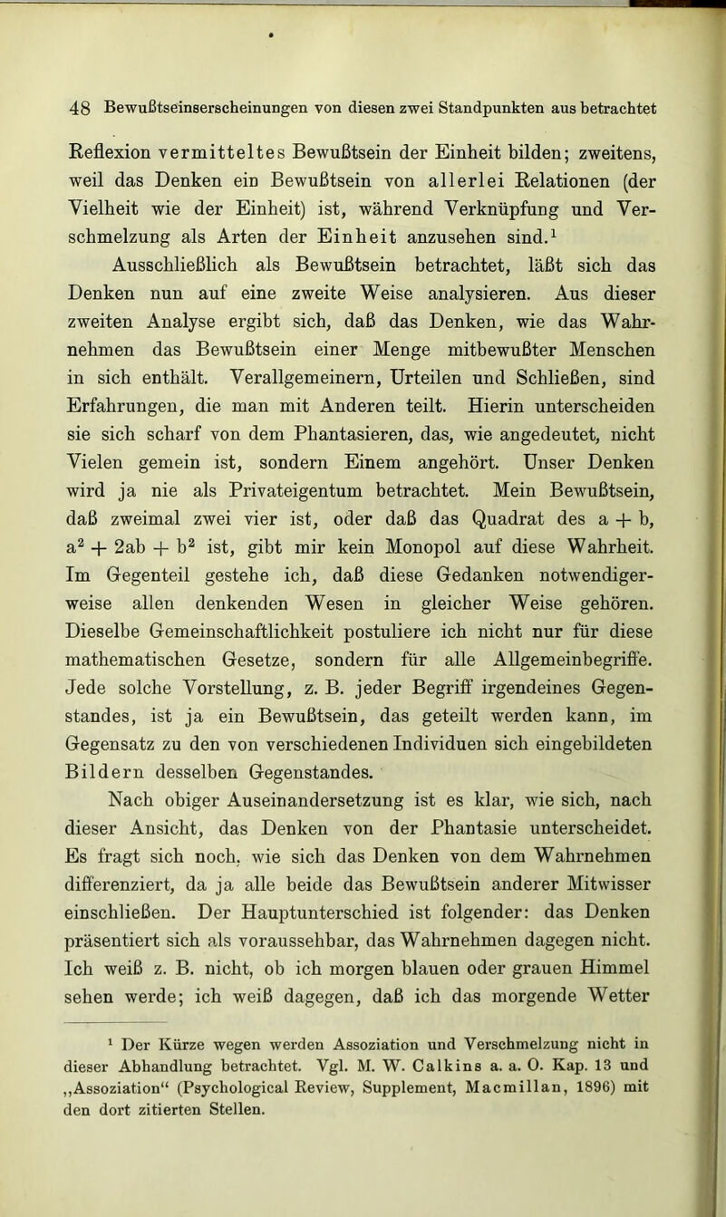 Reflexion vermitteltes Bewußtsein der Einheit bilden; zweitens, weil das Denken ein Bewußtsein von allerlei Relationen (der Vielheit wie der Einheit) ist, während Verknüpfung und Ver- schmelzung als Arten der Einheit anzusehen sindA Ausschließlich als Bewußtsein betrachtet, läßt sich das Denken nun auf eine zweite Weise analysieren. Aus dieser zweiten Analyse ergibt sich, daß das Denken, wie das Wahr- nehmen das Bewußtsein einer Menge mitbewußter Menschen in sich enthält. Verallgemeinern, Urteilen und Schließen, sind Erfahrungen, die man mit Anderen teilt. Hierin unterscheiden sie sich scharf von dem Phantasieren, das, wie angedeutet, nicht Vielen gemein ist, sondern Einem angehört. Unser Denken wird ja nie als Privateigentum betrachtet. Mein Bewußtsein, daß zweimal zwei vier ist, oder daß das Quadrat des a -f- b, a^ + 2ab -f b^ ist, gibt mir kein Monopol auf diese Wahrheit. Im Gegenteil gestehe ich, daß diese Gedanken notwendiger- weise allen denkenden Wesen in gleicher Weise gehören. Dieselbe Gemeinschaftlichkeit postuliere ich nicht nur für diese mathematischen Gesetze, sondern für alle Allgemeinbegriffe. Jede solche Vorstellung, z. B. jeder Begriff irgendeines Gegen- standes, ist ja ein Bewußtsein, das geteilt werden kann, im Gegensatz zu den von verschiedenen Individuen sich eingebildeten Bildern desselben Gegenstandes. Nach obiger Auseinandersetzung ist es klar, wie sich, nach dieser Ansicht, das Denken von der Phantasie unterscheidet. Es fragt sich noch, wie sich das Denken von dem Wahrnehmen differenziert, da ja alle beide das Bewußtsein anderer Mitwisser einschließen. Der Hauptunterschied ist folgender: das Denken präsentiert sich als voraussehbar, das Wahrnehmen dagegen nicht. Ich weiß z. B. nicht, ob ich morgen blauen oder grauen Himmel sehen werde; ich weiß dagegen, daß ich das morgende Wetter ' Der Kürze wegen werden Assoziation und Verschmelzung nicht in dieser Abhandlung betrachtet. Vgl. M. W. Calkins a. a. 0. Kap. 13 und ,,Assoziation“ (Psychological Review, Supplement, Macmillan, 1896) mit den dort zitierten Stellen.