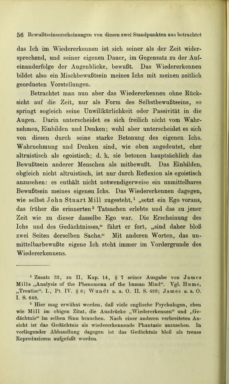 das Icli im Wiedererkennen ist sich seiner als der Zeit wider- sprechend, und seiner eigenen Dauer, im Gegensatz zu der Auf- einanderfolge der Augenblicke, bewußt. Das Wiedererkennen bildet also ein Miscbbewußtsein meines Ichs mit meinen zeitlich geordneten Vorstellungen. Betrachtet man nun aber das Wiedererkennen ohne Rück- sicht auf die Zeit, nur als Form des Selbstbewußtseins, so springt sogleich seine ünwillkürlichkeit oder Passivität in die Augen. Darin unterscheidet es sich freilich nicht vom Wahr- nehmen, Einbilden und Denken; wohl aber unterscheidet es sich von diesen durch seine starke Betonung des eigenen Ichs. Wahrnehmung und Denken sind, wie oben angedeutet, eher altruistisch als egoistisch; d. h. sie betonen hauptsächlich das Bewußtsein anderer Menschen als mitbewußt. Das Einbilden, obgleich nicht altruistisch, ist nur durch Reflexion als egoistisch anzusehen: es enthält nicht notwendigerweise ein unmittelbares Bewußtsein meines eigenen Ichs. Das Wiedererkennen dagegen, wie selbst John Stuart Mill zugesteht, ^ „setzt ein Ego voraus, das früher die erinnerten^ Tatsachen erlebte und das zu jener Zeit wie zu dieser dasselbe Ego war. Die Erscheinung des Ichs und des Gedächtnisses,“ fährt er fort, „sind daher bloß zwei Seiten derselben Sache.“ Mit anderen Worten, das un- mittelbarbewußte eigene Ich steht immer im Vordergründe des Wiedererkennens. ‘ Zusatz 33, zu II, Kap. 14, § 7 seiner Ausgabe von James Mills „Analysis of tbe Phenomena of the human Mind“. Vgl. Hume, „Treatise“. L, Pt. IV. §6; Wundt a. a. 0. II. S. 489; James a. a. 0. I. S. 648. * Hier mag erwähnt werden, daß viele englische Psychologen, eben wie Mill im obigen Zitat, die Ausdrücke „Wiedererkennen“ und „Ge- dächtnis“ im selben Sinn brauchen. Nach einer anderen verbreiteten An- sicht ist das Gedächtnis als wiedererkennende Phantasie anzusehen. In vorliegender Abhandlung dagegen ist das Gedächtnis bloß als treues Reproduzieren aufgefaßt worden.