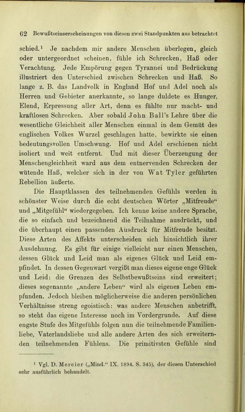 schied.^ Je nachdem mir andere Menschen überlegen, gleich oder untergeordnet scheinen, fühle ich Schrecken, Haß oder Verachtung. Jede Empörung gegen Tyrannei und Bedrückung illustriert den Unterschied zwischen Schrecken und Haß. So lange z. B. das Landvolk in England Hof und Adel noch als Herren und Gebieter anerkannte, so lange duldete es Hunger, Elend, Erpressung aller Art, denn es fühlte nur macht- und kraftlosen Schrecken. Aber sobald John Ball’s Lehre über die wesentliche Gleichheit aller Menschen einmal in dem Gemüt des englischen Volkes Wurzel geschlagen hatte, bewirkte sie einen bedeutungsvollen Umschwung. Hof und Adel erschienen nicht isoliert und weit entfernt. Und mit dieser Überzeugung der Menschengleichheit ward aus dem entnervenden Schrecken der wütende Haß, welcher sich in der von Wat Tyler geführten Rebellion äußerte. Die Hauptklassen des teilnehmenden Gefühls werden in schönster Weise durch die echt deutschen Wörter „Mitfreude“ und „Mitgefühl“ wiedergegeben. Ich kenne keine andere Sprache, die so einfach und bezeichnend die Teilnahme ausdrückt, und die überhaupt einen passenden Ausdruck für Mitfreude besitzt. Diese Arten des Affekts unterscheiden sich hinsichtlich ihrer Ausdehnung. Es gibt für einige vielleicht nur einen Menschen, dessen Glück und Leid man als eigenes Glück und Leid em- pfindet. In dessen Gegenwart vergißt man dieses eigene enge Glück und Leid: die Grenzen des Selbsthewußtseins sind erweitert; dieses sogenannte „andere Leben“ wird als eigenes Leben em- pfunden. Jedoch bleiben möglicherweise die anderen persönlichen Verhältnisse streng egoistisch: was andere Menschen anbetrifft, so steht das eigene Interesse noch im Vordergründe. Auf diese engste Stufe des Mitgefühls folgen nun die teilnehmende Famihen- liebe, Vaterlandsliebe und alle andere Arten des sich erweitern- den teilnehmenden Fühlens. Die primitivsten Gefühle sind ' Vgl. D. Mercier („Mind.“ IX. 1894. S. 345), der diesen Unterschied sehr ausführlich behandelt.