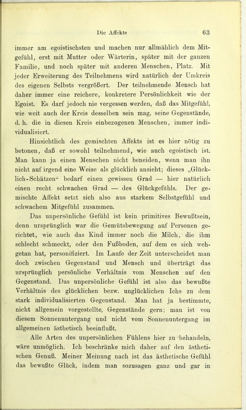 immer am egoistischsten und machen nur allmählich dem Mit- gefühl, erst mit Mutter oder Wärterin, später mit der ganzen Familie, und noch später mit anderen Menschen, Platz. Mit jeder Erweiterung des Teilnehmens wird natürlich der Umkreis des eigenen Selbsts vergrößert. Der teilnehmende Mensch hat daher immer eine reichere, konkretere Persönlichkeit wie der Egoist. Es darf jedoch nie vergessen werden, daß das Mitgefühl, wie weit auch der Kreis desselben sein mag, seine Gegenstände, d. h. die in diesen Kreis einbezogenen Menschen, immer indi- vidualisiert. Hinsichtlich des gemischten Affekts ist es hier nötig zu betonen, daß er sowohl teilnehmend, wie auch egoistisch ist. Man kann ja einen Menschen nicht beneiden, wenn man ihn nicht auf irgend eine Weise als glücklich ansieht; dieses „Glück- lich-Schätzen“ bedarf einen gewissen Grad — hier natürlich einen recht schwachen Grad — des Glückgefühls. Der ge- mischte Affekt setzt sich also aus starkem Selbstgefühl und schwachem Mitgefühl zusammen. Das unpersönliche Gefühl ist kein primitives Bewußtsein, denn ursprünglich war die Gemütsbewegung auf Personen ge- richtet, wie auch das Kind immer noch die Milch, die ihm schlecht schmeckt, oder den Fußboden, auf dem es sich weh- getan hat, personifiziert. Im Laufe der Zeit unterscheidet man doch zwischen Gegenstand und Mensch und überträgt das ursprünglich persönliche Verhältnis vom Menschen auf den Gegenstand. Das unpersönliche Gefühl ist also das bewußte Verhältnis des glücklichen bezw. unglücklichen Ichs zu dem stark individualisierten Gegenstand. Man hat ja bestimmte, nicht allgemein vorgestellte, Gegenstände gern; man ist von diesem Sonnenuntergang und nicht vom Sonnenuntergang im allgemeinen ästhetisch beeinflußt. Alle Arten des unpersönlichen Fühlens hier zu •behandeln, wäre unmöglich. Ich beschränke mich daher auf den ästheti- schen Genuß. Meiner Meinung nach ist das ästhetische Gefühl das bewußte Glück, indem man sozusagen ganz und gar in