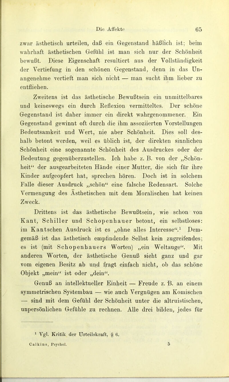 zwar ästhetisch urteilen, daß ein Gegenstand häßlich ist; heim wahrhaft ästhetischen Gefühl ist man sich nur der Schönheit bewußt. Diese Eigenschaft resultiert aus der Vollständigkeit der Vertiefung in den schönen Gegenstand, denn in das Un- angenehme vertieft man sich nicht — man sucht ihm lieber zu entfliehen. Zweitens ist das ästhetische Bewußtsein ein unmittelbares und keineswegs ein durch Reflexion vermitteltes. Der schöne Gegenstand ist daher immer ein direkt wahrgenommener. Ein Gegenstand gewinnt oft durch die ihm assoziierten Vorstellungen Bedeutsamkeit und Wert, nie aber Schönheit. Dies soll des- halb betont werden, weil es üblich ist, der direkten sinnlichen Schönheit eine sogenannte Schönheit des Ausdruckes oder der Bedeutung gegenüberzustellen. Ich habe z. B. von der „Schön- heit“ der ausgearbeiteten Hände einer Mutter, die sich für ihre Kinder aufgeopfert hat, sprechen hören. Doch ist in solchem Falle dieser Ausdruck „schön“ eine falsche Redensart. Solche Vermengung des Ästhetischen mit dem Moralischen hat keinen Zweck. Drittens ist das ästhetische Bewußtsein, wie schon von Kant, Schiller und Schopenhauer betont, ein selbstloses: im Kantschen Ausdruck ist es „ohne alles Interesse“.^ Dem- gemäß ist das ästhetisch emphndende Selbst kein zugreifendes; es ist (mit Schopenhauers Worten) „ein Weltauge“. Mit anderen Worten, der ästhetische Genuß sieht ganz und gar vom eigenen Besitz ab und fragt einfach nicht, ob das schöne Objekt „mein“ ist oder „dein“. Genuß an intellektueller Einheit — Freude z. B. an einem symmetrischen Systembau — wie auch Vergnügen am Komischen — sind mit dem Gefühl der Schönheit unter die altruistischen, unpersönlichen Gefühle zu rechnen. Alle drei bilden, jedes für ‘ Vgl. Kritik der Urteilskraft, § 6. Calkins, Psychol. 5