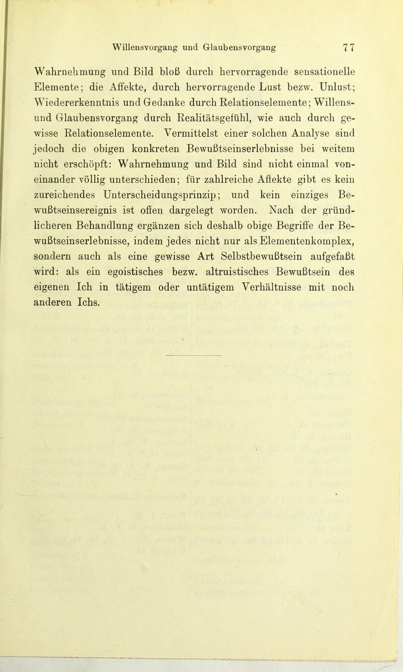 Wahrnehmung und Bild bloß durch hervorragende sensationelle Elemente; die Affekte, durch hervorragende Lust bezw. Unlust; Wiedererkenntnis und Gedanke durch Relationselemente; Willens- und Glaubensvorgang durch Realitätsgelühl, wie auch durcli ge- wisse Relationselemente. Vermittelst einer solchen Analyse sind jedoch die obigen konkreten Bewußtseinserlebnisse bei weitem nicht erschöpft: Wahrnehmung und Bild sind nicht einmal von- einander völlig unterschieden; für zahlreiche Affekte gibt es kein zureichendes Unterscheidungsprinzip; und kein einziges Be- wußtseinsereignis ist offen dargelegt worden. Nach der gründ- licheren Behandlung ergänzen sich deshalb obige Begriffe der Be- wußtseinserlebnisse, indem jedes nicht nur als Elementenkomplex, sondern auch als eine gewisse Art Selbstbewußtsein aufgefaßt wird: als ein egoistisches bezw. altruistisches Bewußtsein des eigenen Ich in tätigem oder untätigem Verhältnisse mit noch anderen Ichs.