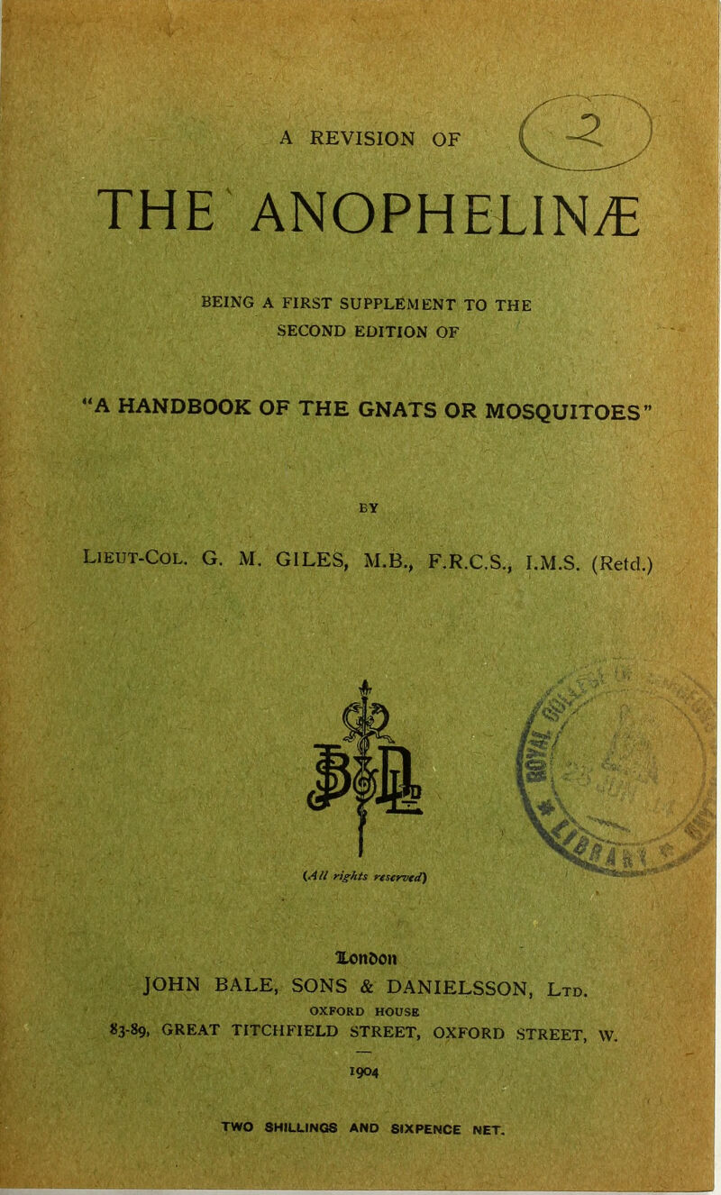 A REVISION OF THE'ANOPHELINyC BEING A FIRST SUPPLEMENT TO THE SECOND EDITION OF “A HANDBOOK OF THE GNATS OR MOSQUITOES” BV Lieut-Col. G. M. GILES, M.B., F.R.C.S., I.M.S. (Retd.) Xon&on JOHN BALE, SONS & DANIELSSON, Ltd. OXFORD HOUSE «3-89, GREAT TITCHFIELD STREET, OXFORD STREET, W. 1904 TWO SHILLINC® AND SIXPENCE NET.