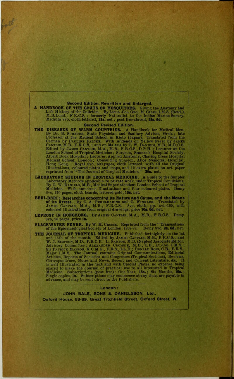 Second Edition, Rewritten and Enlarged. k HARDBOOK OF THE OHATS OR MOSQUITOES. Giving the Anatomy and Life History of the Culicidse. ByLieut.-CoL Geo. M. Giles, I.M.S. (Betd.), M.B.Lond., F.K.C.S.; formerly Naturalist to the Indian Marine Survey. Medium 8vo, cloth lettered, 21s. net; post free abroad, 22s. 6d, Second Revised Edition. THE DISEASES OF WARM COUNTRIES. A Handbook for Medical Men. By Dr. B. Scheobe, State Physician and Sanitary Adviser, Greiz; late Professor at the Medical School in Kioto (Japan). Translated from the German by Pauline Falcke. With Aildenda on Yellow Fever by James Cantlie, M.B., F.R.C.S.; and on Malaria by C. W. Daniels, M.B.,M.R.C.S. Edited by James Cantlie, M.A., M.B., F.R.C.S., D.P.H.; Lecturer at the London School of Tropical Medicine ; Surgeon, Seamen’s Hospital Society, Albert Dock Hospital; Lecturer, Applied Anatomy, Charing Cross Hospital Medical School, London; Consulting Surgeon, Alice Memorial Hospital, Hong Kong. Royal 8vo, GOO pages, cloth lettered, with all the Original Illustrations, coloured plates and maps, and 12 extra plates on art paper reprinted from “ Tlie Journal of Tropical Medicine. 30a. net. LABORATORY STUDIES IN TROPICAL MEDICINE. A Guide to the Simpler Laboratory Methods applicable to private work under Tropical Conditions. By C. W. Daniels, M.B.,MedicalSui»rintendent London School of Tropical Medicine. With numerous Illustrations and four coloured plates. Demy 8vo, 370 pages, cloth boards, lettered gold, ISa. net. BERI-BERI: Reaearchea concerning ita Nature and Ganae, and the Means of Ita Arrest. By C. A. Pekelharino and C. Winkler. Translated by James Cantlie, M.A., M.B., F.R.C.S. 8vo, cloth, pp. xvi.-160, with coloured Illustrations ftom original drawings, price 10s. 6d. net. LEPROSY IN HONOKONO. By James Cantlie, M.A., M.B., F.R.C.S. Demy 8vo, 98 pages, price Is. BLACKWATER FEVER. By W. H. Crosse. Reprinted from the “ Transactions of the Epidemiological Society of London, 1898-99.” Demy Svo, 2s. 6d. neL THE JOURNAL OF TROPICAL MEDICINE. Published fortnightly on the 1st and 15th of the month. Edited by James Cantlie, M.B., F.R.C.S., and W. J. Simpson, M.D., F.RC.P. L. Sambon, M.D. (Naples) Associate Editor. Advisory Committee: Alexander Crombie, M.D., C.B., Lt.-Col. I.M.S.; Sir Patrick Manson, K.C.M.G., F.R.S., LL.D.; Ronald Ross, C.B., F.R.S., Major I.M.S. The Journal contains Original Communications, Editorial Articles, Reports of Societies and Congresses (Tropical Sections), Reviews, Correspondence, Notes and News, Recent and Current Literature, &c. It is well Illustrated in the text and with Special Plates, no expense being spared to make the Journal of practical use to all interested in Tropical Medicine. Subscriptions (post free): One Year, 18s.; Six Months, IM.; Single copies, Is. Subscriptions may commence at any time, are payable in advance, and may be sent direct to the Publishers. London: - JOHN BALE, SONS & OANIELSSON, Ltd., Oxford House, 83-89, Great Titchfield Street, Oxford Street, W.