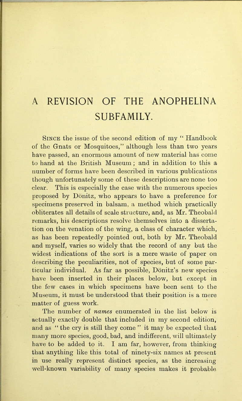 A REVISION OF THE ANOPHELINA SUBFAMILY. Since the issue of the second edition of my “ Handbook of the Gnats or Mosquitoes,” although less than two years have passed, an enormous amount of new material has come to hand at the British Museum; and in addition to this a number of forms have been described in various publications though unfortunately some of these descriptions are none too clear. This is especially the case with the numerous species proposed by Donitz, who appears to have a preference for specimens preserved in balsam, a method which practically obliterates all details of scale structure, and, as Mr. Theobald remarks, his descriptions resolve themselves into a disserta- tion on the venation of the wing, a class of character which, as has been repeatedly pointed out, both by Mr. Theobald and myself, varies so widely that the record of any but the widest indications of the sort is a mere waste of paper on describing the peculiarities, not of species, but of some par- ticular individual. As far as possible, Donitz’s new species have been inserted in their places below, but except in the few cases in which specimens have been sent to the Museum, it must be understood that their position is a mere matter of guess work. The number of names enumerated in the list below is actually exactly double that included in my second edition, and as “ the cry is still they come ” it may be expected that many more species, good, bad, and indifferent, will ultimately have to be added to it. I am far, however, from thinking that anything like this total of ninety-six names at present in use really represent distinct species, as the increasing well-known variability of many species makes it probable