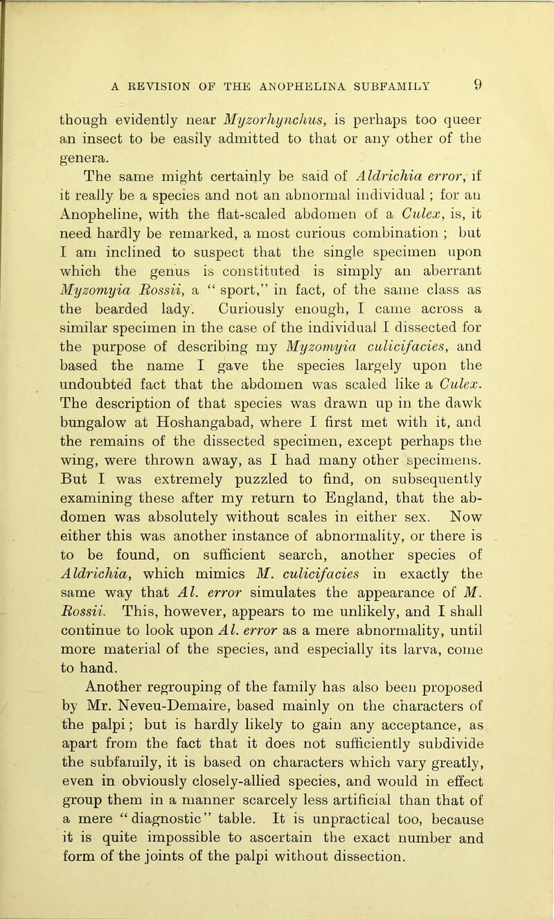 though evidently near Myzorhynchus, is perhaps too queer an insect to be easily admitted to that or any other of the genera. The same might certainly be said of Aldrichia error, if it really be a species and not an abnormal individual; for an Anopheline, with the flat-scaled abdomen of a Culex, is, it need hardly be remarked, a most curious combination ; but I am inclined to suspect that the single specimen upon which the genus is constituted is simply an aberrant Myzomyia Bossii, a “ sport,” in fact, of the same class as the bearded lady. Curiously enough, I came across a similar specimen in the case of the individual I dissected for the purpose of describing my Myzomyia culicifacies, and based the name I gave the species largely upon the undoubted fact that the abdomen was scaled like a Culex. The description of that species was drawn up in the dawk bungalow at Hoshangabad, where I first met with it, and the remains of the dissected specimen, except perhaps the wing, were thrown away, as I had many other specimens. But I was extremely puzzled to find, on subsequently examining these after my return to England, that the ab- domen was absolutely without scales in either sex. Now either this was another instance of abnormality, or there is to be found, on sufficient search, another species of Aldrichia, which mimics M. culicifacies in exactly the same way that Al. error simulates the appearance of M. Bossii. This, however, appears to me unlikely, and I shall continue to look upon Al. error as a mere abnormality, until more material of the species, and especially its larva, come to hand. Another regrouping of the family has also been proposed by Mr. Neveu-Demaire, based mainly on the characters of the palpi; but is hardly likely to gain any acceptance, as apart from the fact that it does not sufficiently subdivide the subfamily, it is based on characters which vary greatly, even in obviously closely-allied species, and would in effect group them in a manner scarcely less artificial than that of a mere “diagnostic” table. It is unpractical too, because it is quite impossible to ascertain the exact number and form of the joints of the palpi without dissection.