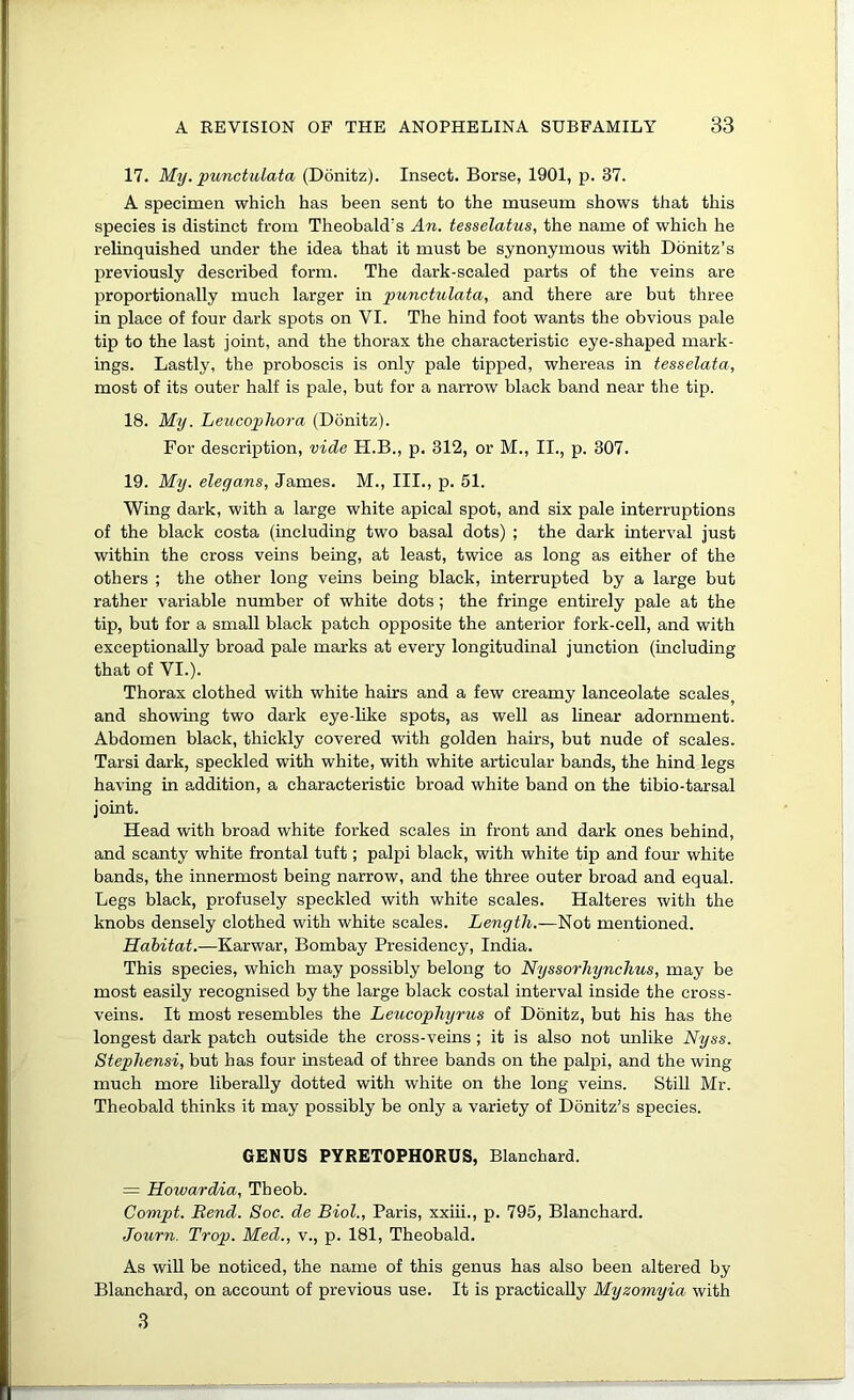 17. My. punctulata (Donitz). Insect. Borse, 1901, p. 37. A specimen which has been sent to the museum shows that this species is distinct from Theobald's An. tesselatus, the name of which he relinquished under the idea that it must be synonymous with Donitz’s previously described form. The dark-scaled parts of the veins are proportionally much larger in punctulata, and there are but three in place of four dark spots on VI. The hind foot wants the obvious pale tip to the last joint, and the thorax the characteristic eye-shaped mark- ings. Lastly, the proboscis is only pale tipped, whereas in tesselata, most of its outer half is pale, but for a narrow black band near the tip. 18. My. Leucopho7'a (Donitz). For description, vide FI.B., p. 312, or M., II., p. 307. 19. My. eleyans, James. M., III., p. 51. Wing dark, with a large white apical spot, and six pale interruptions of the black costa (including two basal dots) ; the dark interval just within the cross veins being, at least, twice as long as either of the others ; the other long veins being black, interrupted by a large but rather variable number of white dots; the fringe entirely pale at the tip, but for a small black patch opposite the anterior fork-cell, and with exceptionally broad pale marks at every longitudinal junction (including that of VI.). Thorax clothed with white hairs and a few creamy lanceolate scales^ and showing two dark eye-like spots, as well as linear adornment. Abdomen black, thickly covered with golden hairs, but nude of scales. Tarsi dark, speckled with white, with white articular bands, the hind legs having in addition, a characteristic broad white band on the tibio-tarsal joint. Head with broad white forked scales in front and dark ones behind, and scanty white frontal tuft; palpi black, with white tip and four white bands, the innermost being narrow, and the three outer broad and equal. Legs black, profusely speckled with white scales. Halteres with the knobs densely clothed with white scales. Length.—Not mentioned. Habitat.—Karwar, Bombay Presidency, India. This species, which may possibly belong to Nyssorhynclms, may be most easily recognised by the large black costal interval inside the cross- veins. It most resembles the Leucopliyrus of Donitz, but his has the longest dark patch outside the cross-veins ; it is also not unlike Nyss. Stephensi, but has four instead of three bands on the palpi, and the wing much more liberally dotted with white on the long veins. Still Mr. Theobald thinks it may possibly be only a variety of Donitz’s species. GENUS PYRETOPHORUS, Blanchard. = Howardia, Theob. Compt. Rend. Soc. de Biol., Paris, xxiii., p. 795, Blanchard. Journ. Trap. Med., v., p. 181, Theobald. As will be noticed, the name of this genus has also been altered by Blanchard, on account of previous use. It is practically Myzomyia with 3