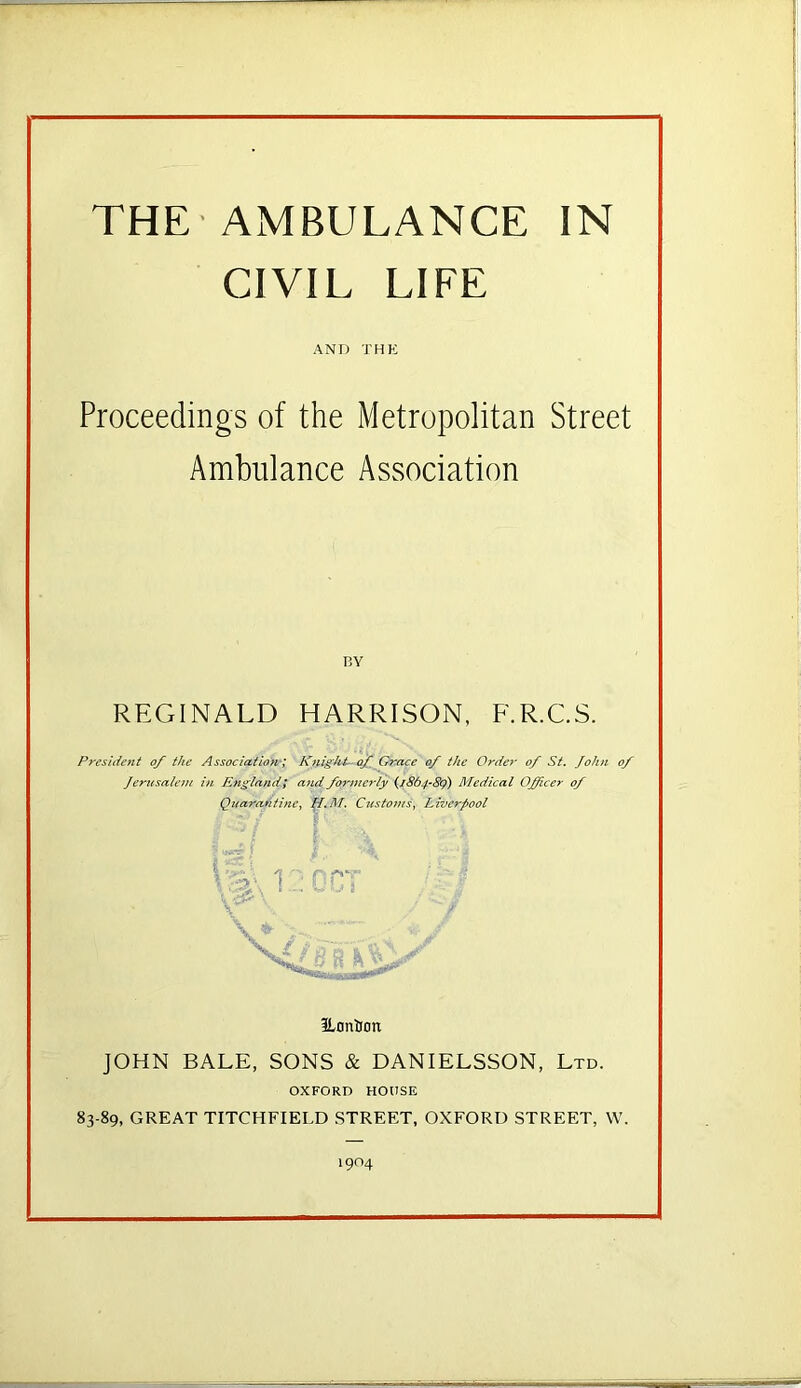 CIVIL LIFE AND THE Proceedings of the Metropolitan Street Ambulance Association BY REGINALD HARRISON, F.R.C.S. President of the Association-; Knighi-of Grace of the Orde?' of St. John of Jerusalem in England; and formerly G.8^4’^9) Medical Officer of Quarantine^ Customs, Liverpool f.. 1 ILonlion JOHN BALE, SONS & DANIELSSON, Ltd. OXFORD HOUSE 83-89, GREAT TITCHFIELD .STREET, OXFORD STREET, W. 1904