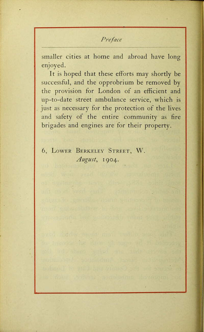 smaller cities at home and abroad have long enjoyed. It is hoped that these efforts may shortly be successful, and the opprobrium be removed by the provision for London of an efficient and up-to-date street ambulance service, which is just as necessary for the protection of the lives and safety of the entire community as fire brigades and engines are for their property. 6, Lower Berkeley Street, W. August^ 1904.